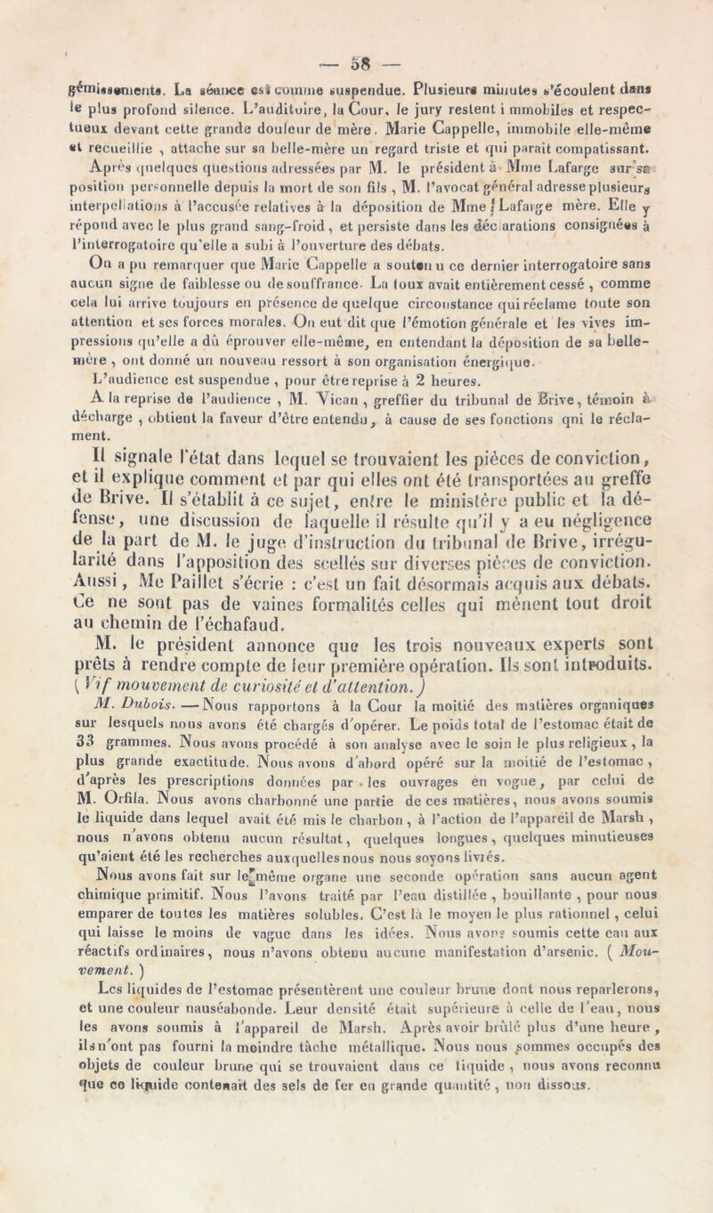 gémi«g#niCnt9. La séance est» comme suspendue. Plusieurs minutes s'écoulent dans le plus profond silence. L’auditoire, la Cour, le jury restent i mmoliies et respec- tueux devant cette grande douleur de mère. Marie Cappelle, immobile elle-même et recueillie , attache sur sa belle-mère un regard triste et qui parait compatissant. Après quelques questions adressées par M. le président à Mme Lafarge sursa position personnelle depuis la mort de son fils , M. l’avocat général adresse plusieurs interpellations à l’accusée relatives à la déposition de Mme 1 Lafarge mère. Elle y répond avec le plus grand sang-froid , et persiste dans les décorations consignées à l’interrogatoire qu'elle a subi à l’ouverture des débats. On a pu remarquer que Marie Cappelle a soutenu ce dernier interrogatoire sans aucun signe de faiblesse ou de souffrance- La toux avait entièrement cessé , comme cela lui arrive toujours en présence de quelque circonstance qui réclame toute son attention et ses forces morales. Ou eut dit que l’émotion générale et les vives im- pressions qu’elle a dû éprouver elle-même, en entendant la déposition de sa belle- mère , ont donné un nouveau ressort à son organisation énergique. L’audience est suspendue , pour être reprise à 2 heures. A la reprise de l’audience , M. Vican , greffier du tribunal de Brive, témoin à déchargé , obtient la faveur d’être entendu , à cause de ses fonctions qni le récla- ment. Il signale l'état dans lequel se trouvaient les pièces de conviction, et il explique comment et par qui elles ont été transportées au greffe de Brive. Il s’établit à ce sujet, entre le ministère public et la dé- fense, une discussion de laquelle il résulte qu’il y a eu négligence de la part de M. le juge d’instruction du tribunal de Brive, irrégu- larité dans l’apposition des scellés sur diverses pièces de conviction. Aussi, Me Paillet s’écrie : c’est un fait désormais acquis aux débats. Ce ne sont pas de vaines formalités celles qui mènent tout droit au chemin de l’échafaud. M. le président annonce que les trois nouveaux experts sont prêts à rendre compte de leur première opération. Ils sont introduits. 1 Vif mouvement de curiosité et d’attention. ) M. Dubois. —Nous rapportons à la Cour la moitié des matières organiques sur lesquels nous avons été chargés d'opérer. Le poids total de l’estomac était de 33 grammes. Nous avons procédé à son analyse avec le soin le plus religieux , la plus grande exactitude. Nous avons d’abord opéré sur la moitié de l’estomac, d’après les prescriptions données par • les ouvrages en vogue, par celui de M. Orfila. Nous avons charbonné une partie de ces matières, nous avons soumis le liquide dans lequel avait été mis le charbon , à l’action de l’appareil de Marsh , nous n’avons obtenu aucun résultat, quelques longues, quelques minutieuses qu’aient été les recherches auxquelles nous nous soyons livrés. Nous avons fait sur le^même organe une seconde opération sans aucun agent chimique primitif. Nous l’avons traité par l’eau distillée , bouillante , pour nous emparer de toutes les matières solubles. C’est là le moyen le plus rationnel, celui qui laisse le moins de vague dans les idées. Nous avons soumis cette eau aux réactifs ordinaires, nous n’avons obtenu aucune manifestation d’arsenic. ( Mou- vement. ) Les liquides de l’estomac présentèrent une couleur brune dont nous reparlerons, et une couleur nauséabonde. Leur densité était supérieure à celle de l’eau, nous les avons soumis à l’appareil de Marsh. Après avoir brûle plus d’une heure , ils n’ont pas fourni la moindre tâche métallique. Nous nous sommes occupés des objets de couleur brune qui se trouvaient dans ce liquide , nous avons reconnu que co lkjuide contenait des sels de fer en grande quantité , non dissous.