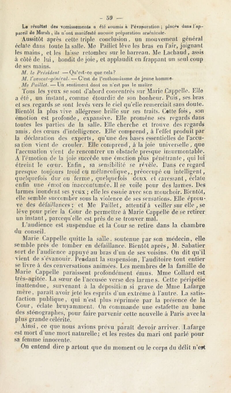 Le résulta! des vomissements a été soumis à l’évaporation ; placés dans 1 ap- pareil de Marsh , ils n’ont manifesté aucune préparation arsenicale- Aussitôt après celte triple conclusion, un mouvement général éclale dans toute la salle. Me Paillet lève les bras en l’air, joignant les mains, et les laisse retomber sur le barreau. Me Lachaud, assis à côté de lui, bondit de joie, et applaudit en frappant un seul coup de ses mains. M. le Président —Qu’est-ce que cela? M. l’avocat-général. —C’est de l’enthousiasme de jeune homme- Mc Paillet. —Un sentiment dont on n’est pas le maître Tous les yeux se sont d’abord concentrés sur Marie Cappelle. Elle a été, un instant, comme étourdie de son bonheur. Puis, ses bras et ses regards se sont levés vers le ciel qu’elle remerciait sans doute. Bientôt la plus vive allégresse brille sur ses traits. Cotte fois, son émotion est profonde, expansive. Elle promène ses regards dans toutes les parties de la salie. Elle cherche et trouve des regards amis, des cœurs d’intelligence. Elle comprend, à l’effet produit par la déclaration des experts, qu’une des bases essentielles de l’accu- sa tion vient de crouler. Elle comprend, à la joie universelle , que l’accusation vient de rencontrer un obstacle presque insurmontable. A l’émotion de la joie succède une émetion plus pénétrante, qui lui étreint le cœur. Enfin , sa sensibilité se révèle. Dans ce regard presque toujours Iroid ou mélancolique,, préoccupé ou intelligent, quelquefois dur ou ferme, quelquefois deux et caressant, éclate enfin une émoi on inaccoutumée. 11 se voile pour des larmes. Des larmes inondent ses yeux ; elle les essuie avec son mouchoir. Bientôt, elle semble succomber sous la violence de ses sensations. Elle épreu- ve des défaillances; et Me Paillet, attentif à veiller sur elle , se lève pour prier la Cour de permettre à Marie Cappelle de se retirer un instant, parccqu’clle est près de se trouver mal. L’audience est suspendue et la Cour se retire dans la chambre du conseil. Marie Cappelle quitte la salle, soutenue par son médecin, elle semble près de tomber en défaillance. Bientôt après, M. Sabatier sort de l’audience appuyé au bras d’un de ses voisins. On dit qu’il vient de s’évanouir. Pendant la suspension, l’auditoire tout entier se livre à des conversations animées. Les membres de la famille de Marie Cappelle paraissent profondément émus. Mme Collard est très-agitée. La sœur de l’accusée verse des larme s. Cette péripétie inattendue, survenant à la déposition si grave de Mme Lafarge mère, paraît avoir jeté les esprils d’un extrême à l’antre. La satis- laction publique, qui n’est plus réprimée par la présence de la Cour, éclate bruyamment. On commande une estafette au banc des sténographes, pour faire parvenir cette nouvelle à Paris avec la plus grande célérité. Ainsi, ce que nous avions prévu paraît devoir arriver. Lafarge est mort d une mort naturelle; et les restes du mari ont parlé pour sa femme innocente. On entend dire p arlout que du moment ou le corps du délit n’est