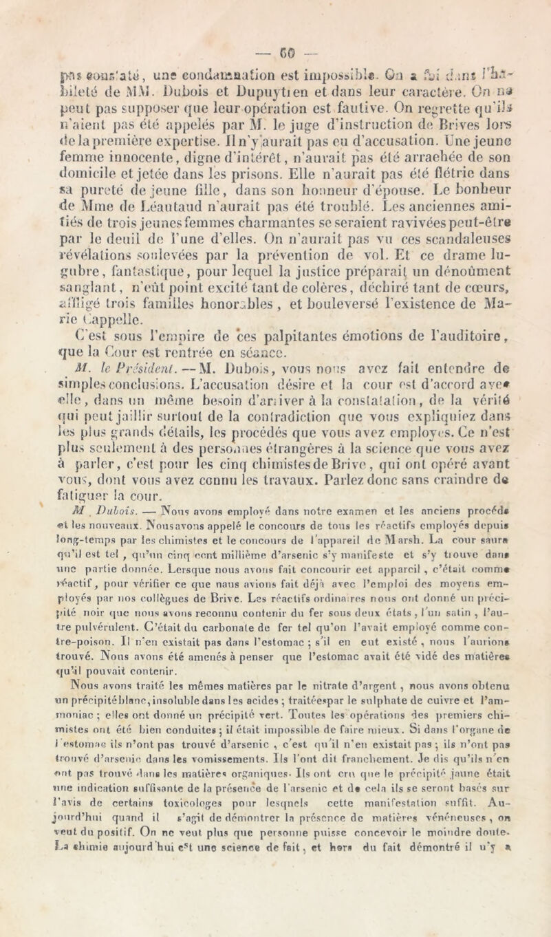 |>n$ couR'atü, uns condamaation est impossible, ôa s ;\»i ci an* l’ha- bileté de MM. Dubois et Dupuytien et dans leur caractère. On na peut pas supposer que leur opération est fautive. On regrette qu'ils n’aient pas été appelés par M. le juge d’instruction de Brives lors de la première expertise. Iln’y‘aurait pas eu d’accusation. Une jeune femme innocente, digne d’intérêt, n’aurait pas été arraehée de son domicile et jetée dans las prisons. Elle n’aurait pas été flétrie dans sa pureté de jeune fille, dans son honneur d’épouse. Le bonheur de Mme de Léautaud n’aurait pas été troublé. Les anciennes ami- tiés de trois jeunes femmes charmantes se seraient ravivées peut-être par le deuil de l’une d’elles. On n’aurait pas vu ces scandaleuses révélations soulevées par la prévention de vol. Et ce drame lu- gubre, fantastique, pour lequel la justice préparait un dénoûment sanglant, n’eût point excité tant de colères, déchiré tant de cœurs, affligé trois familles honorables , et bouleversé l’existence de Ma- rie Lappellc. C’est sous l’empire de ces palpitantes émotions de l’auditoire, que la Cour est rentrée en séance. St. le Président.—M. Dubois, vous nous avez fait entendre de simples conclusions. L’accusation désire et la cour est d’accord ave* elle, dans un même besoin d’ariiver à la constatation, de la vérité qui peut jaillir surtout de la contradiction que vous expliquiez dans les plus grands détails, les procédés que vous avez employés. Ce n’est plus seulement à des personnes étrangères à la science que vous avez à parler, c’est pour les cinq chimistes de Brive, qui ont opéré avant vous, dont vous avez connu les travaux. Parlez donc sans craindre de fatiguer la cour. M Dubois. — Nous avons employé dans notre examen et les anciens procéda «t les nouveaux. Nousavons appelé le concours de tous les réactifs employés depuis long-temps par les chimistes et le concours de l’appareil de Marsh. La cour saur» qu’il est tel , qi l’un cinq ce.nt millième d’arsenic s’y manifeste et s’y tiouve dan* une partie donnée. Lersque nous avons fait concourir cet appareil , c’était comme réactif, pour vérifier ce que naus avions fait déjà avec l’emploi des moyens em- ployés par nos collègues de Brive. Les réactifs ordinaires nous ont donné un préci- pité noir ([ue nous avons reconnu contenir du fer sous deux états, l’un satin , l’au- tre pulvérulent. C’était du carbonate de fer tel qu’on l’avait employé comme con- tre-poison. Il n’en existait pas dans l’estomac ; s’il en eut existé , nous faurion# trouvé. Nous avons été amenés à penser que l’estomac avait été vidé des matière® qu’il pouvait contenir. Nous avons traité les mêmes matières par le nitrate d’argent , nous avons obtenu un précipitéhlanc, insoluble dans les acides ; traitéespar le sulphate de cuivre et l’am- moniac ; elles ont donné un précipité vert. Toutes les opérations des premiers chi- mistes ont été bien conduites; il était impossible de faire mieux. Si dans l'organe de i estomac ils n’ont pas trouvé d’arsenic , c’est qu’il n’en existait pas ; ils n’orit pas trouvé d’arsenic dans les vomissements. Ils l’ont dit franchement. .le dis qu’ils n’er» ont pas trouvé dans les matières organiques. Ils ont cru que le précipité jaune était une indication suffisante de la présence de l'arsenic et d# cela ils se seront basés sur l’avis de certains toxicologes pour lesquels cette manifestation suffit. Au- jourd’hui quand il s’agit de démontrer la présence de matières vénéneuses , on veut du positif. On ne veut plus que personne puisse concevoir le moindre doute- La «lamie aujourd hui cst une science de fait, et hors du fait démontré il n’y ai