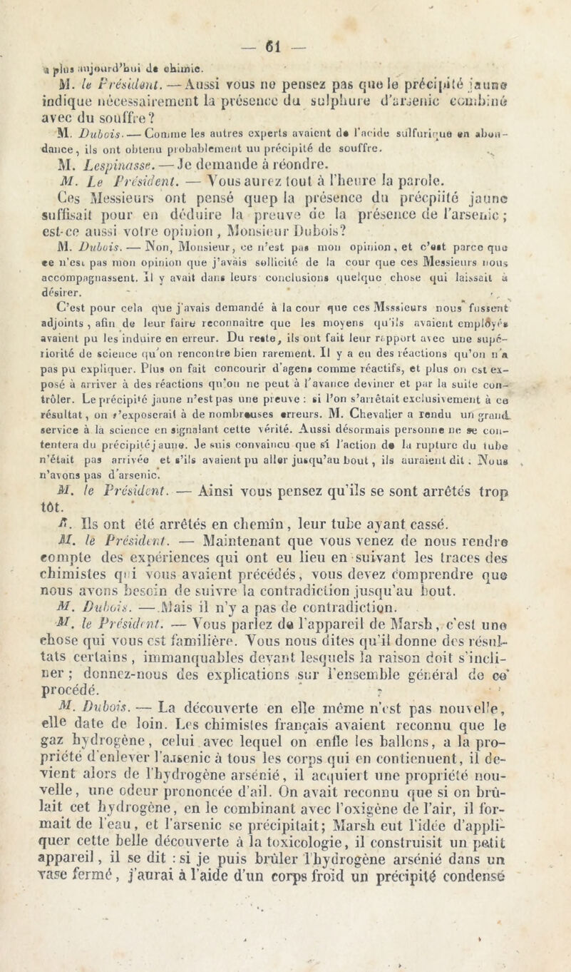 a pius aujourd’hui de chimie. M. Ut Présidant.—Aussi vous no pensez pas que le précipité jaune indique nécessairement la présence du sulphure d’arsenic combiné avec du soüffre? M. Dubois• — Connue les autres ex|ierts avaient cl* l’acide sulfurique «n abon- dance, ils ont obtenu probablement uu précipité de souffre. M. Lespinasse. — Je demande à réondre. M. Le Président. — Vous aurez tout à l’heure la parole. Ces Messieurs ont pensé quep la présence du préepiito jaune suffisait pour en déduire la preuve de la présence de l’arsenic ; est-ce aussi voire opinion , Monsieur Dubois? M. Dubois. — Non, Monsieur, ce n'est pa* mon opinion, et c’ait parce que ee n’esi pas mon opinion que j’avais sollicité de la cour que ces Messieurs nous accompagnassent. Il y avait dans leurs conclusions quelque chose qui laissait à désirer. C’est pour cela que j’avais demandé à la cour que ces Msssieurs nous fussent adjoints , afin de leur faire reconnaître que les moyens qu’ils avaient employé* avaient pu les induire en erreur. Du re»te, ils ont fait leur rapport a\cc une supé- riorité de science qu’on rencontre bien rarement. Il y a eu des réactions qu’on n’a pas pu expliquer. Plus on fait concourir d’agens comme réactifs, et plus on est ex- posé à arriver à des réactions qu’on ne peut à l'avance deviner et par la suite con- trôler. Le précipité jaune n’est pas une preuve : si l’on s’anêtait exclusivement à ce résultat, on r’exposcrait à de nombreuses «rieurs. M. Chevalier a rendu un grand, service à la science en signalant cette vérité. Aussi désormais personne ne se con- tentera du précipitéj aune. Je suis convaincu que si l'action d« la rupture du tube n’était pas anisée et s’ils avaient pu aller jusqu’au bout, ils auraient dit . Nous n’avons pas d’arsenic. M. te Président. — Ainsi ycus pensez qu’ils se sont arrêtes trop tôt. A. Us ont été arrêtés en chemin, leur tube ayant cassé. M. le Président. — Maintenant que vous venez de nous rendre compte des expériences qui ont eu lieu en suivant les traces des chimistes qi i vous avaient précédés, vous devez comprendre que nous avons besoin de suivre la contradiction jusqu’au bout. M. Dubois. — Mais il n’y a pas de contradiction. M. le Président. — Vous parlez de l’appareil de Marsh, c’est uno chose qui vous est familière. Vous nous dites qu’il donne des résul- tats certains , immanquables devant lesquels la raison doit s’incli- ner ; donnez-nous des explications sur l’ensemble général de ce’ procédé. r ■ ! M. Dubois. — La découverte en elle même n’est pas nouvelle, elle date de loin. Les chimisles français avaient reconnu que le gaz hydrogène, celui avec lequel on enfle les ballons, a la pro- priété d enlever l’a.rsenic à tous les corps qui en contiennent, il de- vient alors de l’hydrogène arsénié, il act|uieit une propriété nou- velle, une odeur prononcée d’ail. On avait reconnu que si on brû- lait cet hydrogène, en le combinant avec l’oxigène de l’air, il for- mait de l’eau, et l’arsenic se précipitait; Marsh eut l’idée d’appli- quer cette belle découverte à la toxicologie, il construisit un pâtit appareil, il se dit : si je puis brûler 1 hydrogène arsénié dans un vase fermé, j’aurai à l’aide d’un corps froid un précipité condensé*