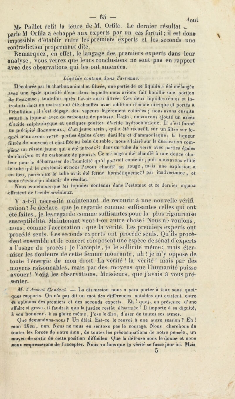 Me Paillet. relit, la lettre de M. Orfila. Le dernier résultat ^ parle M Orfila a échappé aux experts par un cas fortuit; il est donc impossible d’établir entre les premiers experts et les seconds une contradiction proprement dite. Remarquez, en effet, le langage des premiers experts dans leur analyse , vous verrez que leurs conclusions ne sont pas en rapport avec des observations qui les ont amenées. Liquide contenu dans l’titomac. Décolorée par le charbon animal et filtrée, une partie de ce liquide a été mélangée avec une égale quantité d’eau dans laquelle nous avions fait bouillir une portion de l’cstù'Uiac , toutefois après l'avoir aussi filtrée Ces deux liquides iéimu et in- troduit* dans un matins ont été chauffés avec addition d’acide nitrique et portés à l’ébullition ; il s'est dégagé de* vapeurs légèrement colorées ; nous avons ensuite saturé la liqueur avec du carbonate de potasse. Enfin, nous avons ajouté un excès d'acide suiphudrygue et quelques gouttes d’acide hydrochlorique. Il s'est formé un p.éoipilé floconneux , d’un jaune serin , qui a été recueilli sur un filtre sur le- quel nus avons versé parties égales d'eau distillée et d’ammoniaque; la liqueur filtrée de nouveau et chauffée au bain de sable , nous a laissé sur la dessication com- plète' un résidu jaune qui a été introduit dans un tube da verre avec parties égales de charL'oti fît de carbonate de potasse. Ce mélangé a été cliaufié à une douce cha- leur pourîb débarrasser do l’humidité qu’il poîrva't contenir ; puis nous avons effilé le tube qui le contenait et nous l’avons chauffé au rouge, mais une explosion a eu lieu, parce que le tube avait été fermé hermétiquement par inadvertance , et nous n’avons pu obtenir de résultat. Nous concluons que les liquides contenus dans l'estomac et ce dernier organa offraient de l'acide arsénieux. Y a-t-il nécessité maintenant de recourir à une nouvelle vérifi cation? Je déclare que je regarde comme suffisantes celles qui ont été faites , je les regarde comme suffisantes pour la plus rigoureuse susceptibilité. Maintenant veut-t-on autre chose? Nous ne voulons , nous, comme l’accusation , que la vérité. Les premiers experts ont procédé seuls. Les seconds experts ont procédé seuls. Qu’ils procè- dent ensemble et de concert composent une espèce de sénat d’experts à l’usage du procès; je l’accepte, je le sollicite même; mais éter- niser les douleurs de cette femme mourante, ah ! je m’y oppose de toute l’énergie de mon droit. La vérité ! la vérité ! mais par des moyens raisonnables, mais par des moyens que l’humanité puisse avouer! Voilà les observations. Messieurs, que j’avais à vous pré- senter. M. l’Avocat Général. — La discussion nous a paru porter à faux sous quel- ques rapports- On n’a pas dit un mot des différences notables qui existent entre tt opinions des premiers et des seconds experts. Eh! quoi, en présence d’une affaire si grave , il faudrait que la justice restât désarmée ! Il importe à sa dignité, à son honneur , à sa gloire même, j’ose le dire, d user de toutes scs armes. Que demandons-nous? Un délai. Est-ce le renvoi à une antre session? Eh! mon Dieu , non. Nous ne nous en sentons pas le courage. Nous cherchons de toutes les forces aç notre âme , de toutes les préoccupations de notre pensée, un moyen de sortir de cette position difficiieu Que la défense nons le donne et nous bous empresserons de l’accepter. Nous vo. Ions que la vérité se fasse jour ici. Mais