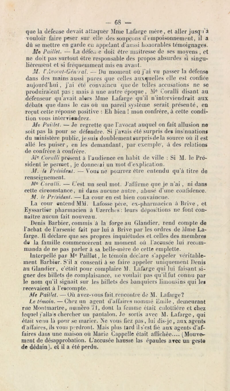 que la défense devait attaquer Mme Lafarge mère, et aller jusqu'à vouloir faire peser sur eiie des soupçons d'empoisonnement, il a dù se mettre en garde en appelant d’aussi honorables témoignages. Me Paillet. — La défe.. e doit être maîtresse de ses moyens , et ne doit pas surtout être responsable des propos absurdes si singu- lièrement et si fréquemment mis en avant. M. l’Avocat-Gén / al. — Du moment où j’ai vu passer la défense dans des mains aussi pures que celles auxquelles elle est confiée aujourd'hui, j’ai été convaincu que de telles accusations ne se produiraient pas ; mais à une autre époque, Me Coralli disant au défenseur qu’avait alers Mme Lafarge qu’il n’interviendrait aux débats que dans le cas où un pareil système serait présenté, en reçut celte réponse positive : Eh bien 1 mon confrère, à cette condi- tion vous interviendrez. Mc Paillet. — Je regrette que l'avocat auquel on fait allusion no soit pas là pour se défendre. Si j’avais été surpris des insinuations du ministère public, jesui» doublementsurprisdela source où il est allé les puiser, en les demandant, par exemple, à des relations de confrère à confrère. Coralli présent à l’audience en habit de ville : Si M. le Pré- sident le permet, je donnerai un mot d’explication. M. le Président. —Vous ne pourrez être entendu qu’à titre de renseignement. Mo Coralli. — C’est un seul mot. J’affirme que je n'ai , ni dans cette circonstance, ni dans aucune autre, abusé d’une confidence. M. le Président. — La cour en est bien convaincue. La cour entend MM. Lafosse pète, ex-pharmacien à Brive , et Eyssartier pharmacien à Uzerches : leurs dépositions ne font con- naître aucun fait nouveau. Denis Barbier, commis à la forge au Glandier, rend compte de l’achat de l’arsenic fait par lui à Brive par les ordres de Mme La- farge. 11 déclare que ses propres inquiétudes et celles des membres de la famille commencèrent au moment où l'accusée lui recom- manda de ne pas parler à sa belle-mère de cette emplette. Interpellé par Me Paillet, le témoin déclare s’appeler véritable- ment Barbier. S’il a consenti à se faire appeler uniquement Denis au Glandier, c’était pour complaire M. Lafarge qui lui faisant si- gner des billets de complaisance, ne voulait pas qu'il fut connu par le nom qu’il signait sur les billets des banquiers limousins qui le* recevaient à l’escompte. Me Paillet. —Où avez-vous fait rencontre de M. Lafarge? Le témoin. — Chez un agent d’affaires nommé Emile, demeurant rue Montmartre, numéro 71, dont la femme était calottière et chez lequel j’allais chercher un pantalon. Je sortis avec M. Lafarge, qui était verni là pour se marier. Ne vous fiez pas, lui dis-je, aux agents d’affaires, ils vous perdront. Mais plus lard il s’est fié aux agents d’af- faires dans une maison où Marie Cappelle était affichée.... (Mouve- ment de désapprobation. L’accusée hausse las épaules avec un geste de dédain), et il a été perdu.