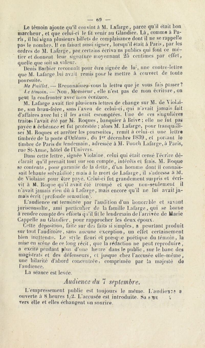 — r>f) — Le témoin ajoute qu’il convint à M. Lafarge, parce qu il était bon marcheur, et que celui-ci le Ct venir au Glandier. Là, comme à Pa- ris, il lui signa plusieurs billets de complaisance dont il ne se rappelle pas le nombre. Il en faisait aussi signer, lorsqu’il était à Paris, par les ordres de M. Lafarge, par certains écrivo ns publics qui font ce mé- tier et donnent leur signature moyennant 25 centimes par eflet, quelle que soit sa valeur. Denis Barbier reconnaît pour être signée de lu1, une contre-lettre que M. Lafarge lui avait remis pour le mettre à couvert de toute poursuite. Me Paillet.— Reconnaissez-vous la lettre que je vous bus passer? Le témoin. — Non, Monsieur , elle n’est pas de mon écriture, on peut la confronter avec mon écriture. M. Lafarge avait tiré plusieurs lettres de change sur M. de ^ iolai- ne, son beau-frère, sans l’aveu de celui-ci, qui n’avait jamais fait d’affaires avec lui ; il les avait escomptées. Une de ces singulières traites l’avait été par M. Roques, banquier à Brive ; elle ne fut pas payée à échéance et fut prolestée ; alors M. Lafarge, pour tranquilli- ser M. Roques et arrêter les poursuites, remit à celui-ci une lettre timbrée de la poste d’Orléans, du 1er décembre 1839 , et portant le timbre de Paris du lendemain, adressée à M. Pouch Lafarge, à Paris, rue Sl-Anne, hôtel de l’Univers. Dans cette lettre, signée Violaine, celui qui était censé l’écrire dé- clarait qu’il prenait tout sur son compte, intérêts et frais. M. Roque sc contenta, pour garantie de la dette, d’un homme dont il connais- sait lehaule solvabilité; mais à la mort de Lafarge, il s’adressa à M. de Violaine pour être payé. Celui-ci fut grandement suipris et écri- vit à M. Roque qu’il avait été trompé et que non-seulement il n’avait jamais rien du à Lafarge, mais encore qu’il ne lui avait ja- mais écrit (profonde sensation). L’audience est terminée par l’audition d’un honorable ct savant jurisconsulte, ami particulier de la famille Lafarge, qui se borne à rendre compte des efforts qu’il fit le lendemain de l’arrivée de Marie Cappelle au Glandier, pour rapprocher les deux époux. Celte déposition, faite sur des faits si simples, a pourtant produit sur tout l’auditoire, sans aucune exception, un effet certainement bien inattendu. Le style fleuri et presque poétique du témoin, la mise en scène de ce long récit, que la rédaction ne peut reproduire , a excité pendant plus d’une heure dans le public, sur le banc des magistrats et des défenseurs, et jusque chez l’accusée elle-même, une hilarité d’abord concentrée, comprimée par îa majesté de l’audience. La séance est levée. Audience du 7 septembre. L’empressement public est toujours le même. L’audienîî 3 ouverte à 8 heures 1/2. L’accusée est introduite. Sa \ vers elle et elles échangent un sourire.