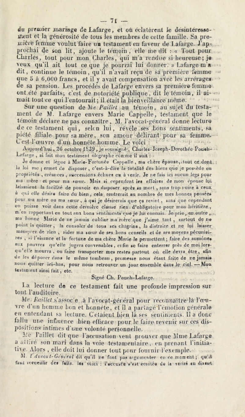 <fu premier mariage de Lafarge, et où éclatèrent le désiuteresao- ineut et la générosité de tous les membres de cette famille. Sa pre- mière femme voulut faire un testament en faveur de Lafarge. J'ap- prochai de son lit, ajoute le témoin, elle médît : « Tout pour Charles, tout pour mon Charles, qui m’a rendue si heureuse; je veux qu’il ait tout ce que je pourrai lui donnée. » Lafarge m'a dit, continue le témoin, qu’il n’avait reçu de sa première femme oue 5 à 6,000 francs, et il y avait compensation avec les arrérage* ue sa pension. Les procédés de Lafarge envers sa première femme ont été parfaits^ c’est de notoriété publique, dit le témoin, il ai- mait tout ce qui l’entourait; il était la bienveillance mémo. Sur une question de Me Paillet au témoin, au sujet du testa- ment de M. Lafarge envers Marie Cappellc, testament que le témoin déclare ne pas connaître, M. l’avccat-géuéral donne lecture de ce testament qui, selcn lui, révèle ses bons sentiments, sa piété filiale pour sa mère, son amour délirant pour sa femme. C’est l’œuvre d’un honnête homme. Le voici : ■ - Aujourd’hui, 26 octobrç£839, je soussigné;, Charles-Joseph-Dorothée Poueh- Lafarge , ai lait mou testament olographe comme il suit : -> Je dorme et lègue à Marie-Fortunée Cappellc , ma chère êpou*e,.1out cc.donC lu loi me j ermet de disposer , c’est-à-dire la totalité ces biens que je possède ou propriétés , créances , successions échues ck à venir. Je ne fais ici aucun leg.s pour ma mère et pour ma sœur. Mais si cependant les effaires de mon épouse lyi laissaient In Incilité de pouvoir en disposer apiès sa mort , sans trop nuire à ceui à qui elle désire faire du bien , cela rentrerait au nombre de mes bonnes pensées pour ma mère ou ma sœur, à qui je désirerais que ça revint , sans que cependant on puisse voir dans cette dernière clause rien d’obligatoire pour mon héritière , m en rapportant en tout aux bon» sentiments^ que je lui connais. Je prie, en outre , ma bonne Marie de ne jamais oublier ma mère que j’aime tant , surtout de no point la quitter , la consoler de tous scs chagrins , Ja distraire et ne lui laisser manquer de rien , aider ma sœur de ses hors conseils et de ses moyens pécuniai- res , si 1 aisance et la fortune de ma chère Marie le permettent ; faire des aumône* aux pauvres qu’elle jugera convenables , enfin se faire enterrer près de moi lors- qu’clle mourra , ou faire transporter mes restes partout où elle devra être, afin de les déposer dans le même tombeau , promesse nous étant faite de ne jamai» nous quitter ici-bas, pour nous retrouver un jour ensemble dans le ciel.—Mou testament ainsi fait, etc. .... .... , Signé Ch. Pouch-Lafargo. La lecture de ce testament fait une profonde impression sur tout l’auditoire. Me; fiaület.&assoc e à l’avocat-gér.éral pour reconnaître là l’œu- vre d’un homme bon et honnête, et il a partagé l’émotion générale en entendant sa lecture. Celaient bien là ses sentiments, lia donc ialiu une influence bien efficace pour le faire revenir sur ces dis- positions'intimes d’une volonté personnelle. Mo Paillet dit que l'accusation veut piouvei que Mme Lafarge a. attiré son mari dans la voie testamentaire, en prenant l'initia- tive. Alors , elle doit lui donner tout pour fournir l'exemple. M l Aiocu t- Gc lierai dit qu’il ne faut pas nigurneuter ou e c moment; qu'it f«ul iecueiilir de* faits, le»'voici : l’accusée Vcst'éeetiéo de la t évité en dit eut