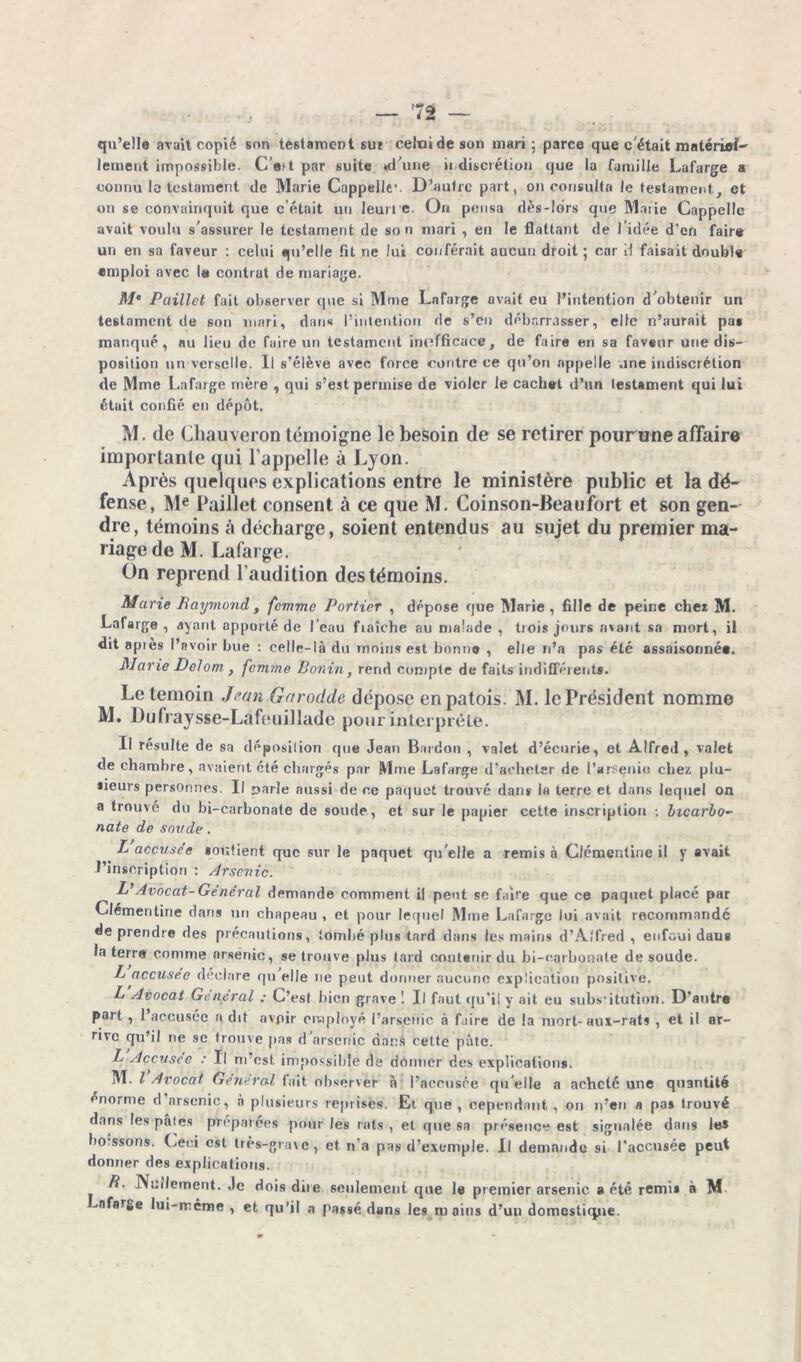 qu’elle avait copié son testament sui celui de son mari ; parce que c'était matériel-' lement impossible. C'a;t par suite «d'une indiscrétion que la famille Lafarge a connu le testament de Marie Cappelle1. D’autre part, on consulta le testament, et on se convainquit que c’était un leurre. On pensa dès-Idrs que Marie Cappcllc avait voulu s'assurer le testament de son mari , en le flattant de l’idée d'en faire un en sa faveur : celui qu’elle fit ne lut conférait aucun droit ; car H faisait double emploi avec la contrat de mariage. M‘ Paillet fait observer que si Mme Lafarge avait eu l’intention d'obtenir un testament de son mari, dans l’intention de s’en débarrasser, elle n’aurait pas manqué, nu lieu de faire un testament inefficace, de faire en sa faveur une dis- position un vcrsclle. Il s’élève avec force contre ce qu’on appelle une indiscrétion de Mme Lafarge mère , qui s’est permise de violer le cachet d’un testament qui lui était confié en dépôt. M. de Chauveron témoigne le besoin de se retirer pour une affaire importante qui l’appelle à Lyon. Après quelques explications entre le ministère public et la dé- fense, Me Paillet consent à ce que M. Coinson-Beaufort et son gen- dre, témoins à décharge, soient entendus au sujet du premier ma- riage de M. Lafarge. On reprend l’audition des témoins. Marie Raymond , femme Portier , dépose que Marie, fille de peine cher M. Lafarge, ayant apporté de l'eau fraîche au malade , trois jours avant sa mort, il dit apiès l’avoir bue : celle-là du moins est bonne , el/e n’a pas été assaisonnée. Marie Delom , femme Bonin, rend compte de faits indifférents. Le témoin Jean Garodde dépose en patois. M. le Président nomme M. Dufraysse-Lafeuillade pour interprète. Il résulte de sa déposition que Jean Bardon , valet d’écurie, et Alfred, valet de chambre, avaient été chargés par Mme Lafarge d’acheter de l’arsenio chez plu- sreurs personnes. Il parle aussi de ce paquet trouvé dans la terre et dans lequel on a trouvé du bi-carbonate de soude, et sur le papier cette inscription : bicarbo- nate de sonde. L accusée soutient que sur le paquet qu'elle a remis à Clémentine il y avait l’inscription : Arsenic. L’Avocat-Général demande comment il peut se faire que ce paquet placé par Clémentine dans un chapeau , et pour lequel Mme Lafarge lui avait recommandé de prendre des précautions, tombé plus tard dans les mains d’Alfred , enfoui daus la terre comme arsenic, se trouve plus tard contenir du bi-carbonale de soude. L accusée déclare qu elle ne peut donner aucune explication positive. L Avocat General : C’est bien grave ! Il faut qu'il y ait eu substitution. D'autre part, l’accusée a dit avpir employé l’arsenic à faire de la mort-aux-rats , et il ar- rive qu’il ne se trouve pas d’arsenic dans cette pâte. L Accusée : Il m’est impossible de donner des explications. M. I Avocat General fait observer à l’accusce qu'elle a acheté une quantité énorme d arsenic, à plusieurs reprisés. Et que, cependant , on n’en a pas trouvé dans les pâtes préparées pour les rats , et que sa présence est signalée dans le* borssons. Ceci est très-grave, et n’a pas d’exemple. Il demande si l'accusée peut donner des explications. R. Nullement. Je dois dite seulement que la premier arsenic a été remis à M ^afar^e lui-même , et qu’il a passé dans les mains d’un domestique.