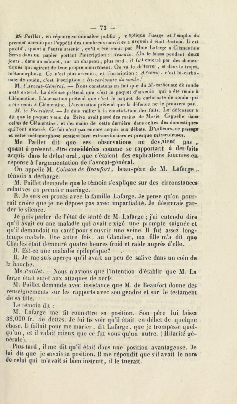 M* Paillet, en réponse au ministère public ., e xplique I usage «t l'emploi du premier arsenic par l’appétit des nombreux convives a viquelsil était destiné. Il est positif , quant à l’autre arsenic , qu’il a été remis par Mme l.afnrge à Clémentine Serva dans un papier portant l’inscription : Arsenic, ^n le laissa pendant deux jours , dans un cabinet, sur un chapeau ; plus tard , il fu't enterré par des domes- tiques qui agirent de leur propre mouvement. Ou va Je de’terrer, et dans le trajet, métamorphose. Ce n’est plu» arsenic , et 1 inscription : A Tronic : c’est bi-carbo- nate de soude, c’est inscription : Di-carbonate de soucie ! M. I Avocat-Général. — Nous constatons en fait que- du bi'-carbonate dè soude a etc enterré. La défense prétend que c’est le paquet d’arsenic qui a été remis à Clémentine. L’accusation prétend que c’est le paquet de carbomate de soude qui a été remis à Clémentine. L’accusation prétend que la défense ne le prouvera pas.. M. le Président. — Je dois veiller à la constatation des faits. Le défenseur a dit que le paquet venu de Brive avait passé des mains de Marie Cappelle dans celles de Clémentine , et des mains de cette dernière duns celles des domestiquée qui l’ont enterré. Ce fait n’est pas encore acquis aux débats. D’vûlieurs, ce passag* et cette métamorphose seraient bien extraordinaires et presque m iraculeuses. Me Paille! dit que ses observations ne devaient pas r quant à présent, être considérées comme se rapportant à des fait» acquis dans le débat oral, que c’étaient des explications fournies en réponse à l’argumentation de l’avocat-général. On appelle M. Coinson de Beau fort, beau-père de M. Lafarge témoin à décharge. M. Paillet demande que le témoin s’explique sur des circonstance» relatives au premier mariage. IL Je suis en procès avec la famille Lafarge. Je pense qu’on pour- rait croire que je ne dépose pas avec impartialité. Je désirerais gar- der le silence. Je puis parler de l’état de santé de M. Lafarge ; j’ai entendu dire qu’il avait eu une maladie qui avait exigé une prompte saignée et qu’il demandait un canif pour s’ouvrir une veine. Il fut assez long- temps malade. Une autre fois, au Glandier, ma fdle m’a dit que Charles était demeuré quatre heures froid et raide auprès d’elle. D. Est-ce une maladie épileptique? R. Je me suis aperçu qu’il avait un peu de salive dans un coin de la bouche. Me Paillet.—Nous n’avions que l’intention d’établir que M. La farge était sujet aux attaques de nerfs. M. Paillet demande avec insistance que M. de Beaufort donne des renseignements sur les rapports avec son gendre et sur le testament de sa fille. Le témoin dit : M. Lafarge me fit connaître sa position. Son père lui laissa 38,000 fr. de dettes. Je lui fis voir qu’il était en débet de quelque chose. Il (allait pour me marier, dit Lafarge, que je trompasse quel- qu’un , et il valait mieux que ce fut vous qu’un autre. (Hilarité gé- nérale). Plus tard, il me dit qu’il était dans une position avantageuse. Je lui dis que je savais sa position. Il me répondit que s’il avait le nor» do celui qui m’avait si bien instruit, il le tuerait.
