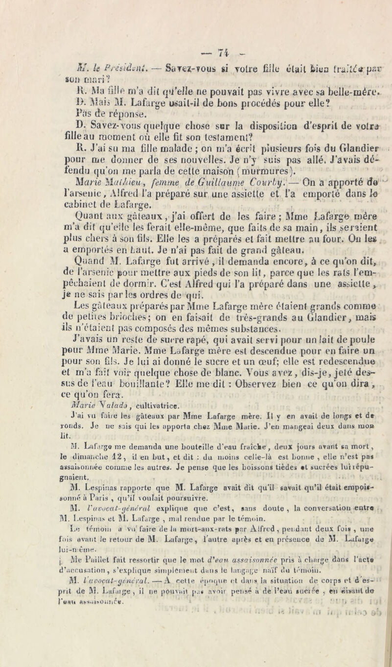 A/, /tf P rendu ni. — Sütcz-tous si votre fille était bien traité tf’pac son mari? H. Ma fill* m’a dit quelle ne pouvait pas vivre avec sa belle-mére. !>. Maii M. Lafarge osait-il de bons procédés pour elle? Pas de réponse. D. Savez-vous quelque chose scr la disposition d’esprit de volra fille au moment où elle fit son testament? R. J’ai su ma fille malade ; on m’a écrit plusieurs fois du Glandier pour me donner de ses nouvelles. Je n’y suis pas allé. J’avais dé- fendu qu'on me parla de celle maison (murmures). Marie Mal/lieu, femme de Guillaume Court/y.'—On a apporté do l’arsenic, Alfred l’a préparé sur une assiette et l’a emporté dans le cabinet de Lafarge. Quant aux gâteaux, j’ai offert de les faire; Mme Lafarge mère m’a dit qu’eile les ferait elle-même, que faits de sa main, ils seraient plus chers à son fils. Elle les a préparés et fait mettre au four. Ou les a emportés en faut. Je n’ai pas fait de grand gâteau. Quand M. Lafarge fut arrivé , il demanda encore, à ce qu’on dit, de l’arsenic pour mettre aux pieds de son lit, parce que les rats l'em- pêchaient de dormir. C’est Alfred qui l’a préparé dans une assiette , je ne sais parles ordres de qui. Les g; Heaux préparés par Mme Lafarge mère étaient grands comme de petites brioèhes; on en faisait de très-grands au Glandier, mais ils n’étaient pas composés des mêmes substances. J’avais un reste de sucre râpé, qui avait servi pour un lait de poule pour Mme Marie. Mme Lafarge mère est descendue pour en faire un pour son Gis. Je lui ai donné le sucre et un œuf; elle est redescendue et m’a fait voir quelque chose de blanc. Vous avez, dis-je, jeté des- sus de l’eau bouillante? Elle me dit : Observez bien ce qu’on dira , ce qu’on fera. Marie Salade t cultivatrice. J’ai vu faire les gâteaux par Mme Lafarge mère. Il y en avait de longs et de ronds. Je ne sais qui les apporta chez Mme Marie. J’en mangeai deux duus moa lit. M. Lafarge me demanda une bouteille d'eau fraîche, deux jours avant sa mort, le dimanche 12, il en but, et dit : du moins celle-là est bonne , elle n’est pas assaisonnée comme les autres. Je pense que les boissons tièdes «t sucrées luilépu- gnaient. M. Lespinas rapporte que M. Lafarge avait dit qu’il savait qu’il était empois- sonné à Paris , qu’il voulait poursuivre. AI. l'avocat-général explique que c’est, sans doute, la conversation entra M. Lespinas et M. Lafarge , mal rendue par le témoin. Le témoin a vu’ faire de la mort-aux-rats par Alfred, pendant deux fois , une fais avant le retour de M. Lafarge, l’autre après et en présence de AI. Lafarge lui-même. j_ Ale Paillet fait ressortir que le mot d'eau assaisonnée pris à charge dans l’act» d’accusation, s’explique simplement dans le langage naïf du témoin. AL I avocat-général. —A cette époque et dans la situation de corps et d es- prit de M. Lafarge, il ne pouvait p.t* avoir pensé à de l’eau sucrée , en rusant do Puai. absatoOrmcr;. ' ' T> •t làl il.j* It 1:0 «>S