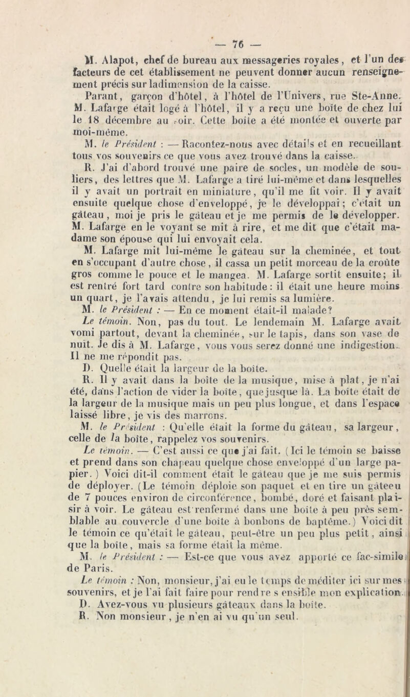 M. Alapot, chef de bureau aux messageries royales, et l’un de« facteurs de cet établissement ne peuvent donner aucun renseigne- ment précis sur ladimension de la caisse. Parant, garçon d’hôtel, à l’hôtel de l’IJnivers, rue Ste-Anne. M. Lafarge était logé à l’hôtel, il y a reçu une boîte de chez lui le 18 décembre au roir. Celle boite a été montée et ouverte par moi-même. M. te Président : —Racontez-nous avec détai’s et en recueillant tous vos souvenirs ce que vous avez trouvé dans la caisse. R. J’ai d’abord trouvé une paire de socles, un modèle de sou- liers, des lettres que M. Lafarge a tiré lui-même et dans lesquelles il y avait un portrait en miniature, qu’il me fit voir. Il y avait ensuite quelque chose d’enveJoppé, je le développai; c’était un gâteau, moi je pris le gâteau et je me permis de le développer. M. Lafarge en le voyant se mit à rire, et me dit que c’était ma- dame son épouî>e qui lui envoyait cela. M. Lafarge mit lui-même le gâteau sur la cheminée, et tout en s’occupant d’autre chose, il cassa un petit morceau de la croûte gros comme le pouce et le mangea. M. Lafarge sortit ensuite; il est rentré fort tard contre son habitude: il était une heure moins un quart, je l’avais attendu , je lui remis sa lumière. M. le Président : — En ce moment était-il malade? Le témoin. Non, pas du tout. Le lendemain M. Lafarge avait vomi partout, devant la cheminée, sur le tapis, dans son vase de nuit. Je dis à M. Lafarge, vous vous serez donné une indigestion- II ne me répondit pas. D. Quelle était la largeur de la boite. R. Il y avait dans la boîte de la musique, mise à plat, je n’ai été, dans l’action de vider la boîte, quejusqite là. La boite était de la largeur de la musique mais un peu plus longue, et dans l’espace laissé libre, je vis des marrons. M. le Président : Qu elle était la forme du gâteau, sa largeur, celle de la boite, rappelez vos souvenirs. Le témoin. — C’est aussi ce que j’ai fait. (Ici le témoin se baisse et prend dans son chapeau quelque chose enveloppé d'un large pa- pier. ) Voici dit-il comment était le gâteau que je me suis permis de déployer. (Le témoin déploie son paquet et en tire un gàteeu de 7 pouces environ de circonférence, bombé, doré et faisant plai- sir à voir. Le gâteau est renfermé dans une boite à peu près sem- blable au couvercle d’une boite à bonbons de baptême.) Voici dit le témoin ce qu’était le gâteau, peut-être un peu plus petit, ainsi que la boîte, mais sa forme était la même. M. le Président : — Est-ce que vous avez apporté ce fac-similé de Paris. Le témoin : Non, monsieur, j’ai (Mile temps de méditer ici sur mes souvenirs, et je l’ai fait faire pour rendre s ensible mon explication. I). Avez-vous vu plusieurs gâteaux dans la boite. R. Non monsieur , je n'en ai vu qu'un seul.