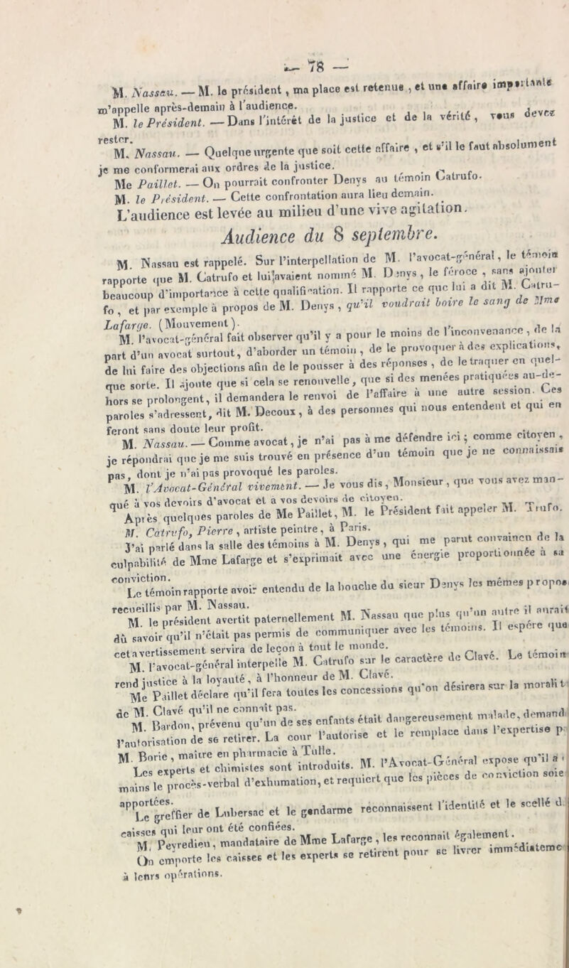 M. Nassau. — M. le président, ma place est retenue , et un. affaire impti la»(e m’appelle après-demain à 1 audience. ... . •./ _„a dcvr? M le Président. —Dans l'intcrét de Injustice et delà vérité, r.u* rester. M['Nassau. - Quelque urgente que soit cette elfaire , et s’il le faut absolument je me conformerai aux ordres de la justice. __ . -, . Me Paillet. —On pourrait confronter Denys au témoin O a 111 °* M- le Président. — Cette confrontation aura lieu demain. . L’audience est levée au milieu d’une vive agitation. Audience du 8 septembre. M Nassau est rappelé. Sur l’interpellation de M. l’avocat-général, le témoin rapporte que M. Catrufo et luiraient nommé M D mvs , le feroce , «JJ W» »* beaucoup d'importance à cette qualification. Il rapporte ce que lui a dit M. Catm fo etexemple a propos de M. Denys , guil voudrait Loire le sang de ^^TavSSnéra'rflit observer qu’il y a pour le moins de l'inconvenance, de la part d’un avocat surtout, d’aborder un témoin , de le provoquer a des expUcat.onv de lui faire des objections afin de le pousser à des réponses , de le traquer en que que O te. Il ajoute que si cela se renouvelle, que si des menées pratiquées au-de- hors se prolongent, il demandera le renvoi de l’affaire à une autre session. Ces paroles s’adressent, dit M. Decoux, à des personnes qui nous entendent et qui feront sans doute leur prolit. . . ' M Nassau. — Comme avocat, je n’ai pas à me défendre ici ; comme citoyen je répondrai que je me suis trouvé en présence d’un témoin que je ne connaissais nas dont ie n’ai pas provoqué les paroles. M. VAvocat-Génital vivemtnt. —- Je vous dis , Monsieur , que vous aw.z mai nnA à vos devoirs d’avocat et à vos devoirs de citoyen. , ,. — . q Ap,è, quelques paroles de Me Miel, M. le Président f ut ePPe,er M Tm!o. M Catrufo, Pierre , artiste peintre, à Paris. J’ai parlé dans la salle des témoins à M. Denys , qui me parut convaincu e culpabilité de Mme Lafarse et .'«primait avec une cner3.e proportionnée a ... “illélin rapporte avoir entendu de la bouche du sieur Deny. le. même, propo. r*CM''le président^avertit paternellement M. Nassau que plus qu'un -Ire H a,vrai, db saviir qu’.l n’était pas permis de communiquer avec le, ténmms. Il espere *-f P? u qu'on désirera sur le rnoralit S:dm,‘’prlr;qu^-es enfaut, était dan8ercu,emcnt malade, demnnd PaulSn i.P so retirer. La cour l’autorise e, le remplace dan, I evpert,,. P M. l’Avocat-(vénérai uvp.ae qn’i, a . matas le iuo^ verbal d’.vbnma,ion, et requiert que les pièces de conv.cUcn ace ■P U^ffler de Lnbersae et le 8.ndarme reennnaissen. Itfcetltê e. le scellé d • nui leur ont été confiées. . . , . ». Peyredieu, mandataire de Mme Laf.rq. , 1« —^ On emporte les caisses et les experts se retirent pour sc à leurs opérations. »