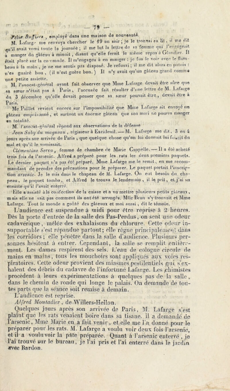 « — 7§ — I) » t i t ‘%i * 4 _ - fêlvr. Buffiara , employé dan» une maison de nouveauté. M. Lafarg* me renvoya chercher le 49 au soir; je le trouvai au lit , il me dit qu’il avait vomi toute la journéè ; il me lut la lettre de sa femme qui rangeait à manger du gâteau à minuit , disant qu’elle ferait le même repas à Ghmdior. Il était placé sur la co r,mode. Il m’engagea à en manger ; je fus Je voir avec le flam- beau à la main , je ne me sentis pas disposé. Je refusai ; .1 me dit alors en patois : n'es guairé hou , (il n:cst guère bon.) Il n’y avait qu’un gâteau grand oomm« one petite assiette. Mr l’avocat-général ayant fait observer que Mme Lafnrge devait être sure que sa sœur n’était pas â Paris, l’accusée fait résulter d’une lettre de M. La fai go du 3 décembre qu’elle devait penser que sa sœur pouvait être , devait être à Paris. Mc Paillet revient encore sur l’impossibilité que Mme Lafnrge ait envoyé un gâteau empoisonné, et surtout un énorme gâteau que son mari r.e pourra mRnger «n totalité. M. l’avocat-général répond aux observations de la défense Jean Saby du magneau , régisseur à Excicleuil. — M. Lafarge me dit, 3 ou 4 jours après son arrivée de Paris , que quelque chose qu’on lui donnait lui faisait du mal et qu’il le vomissait. Clémentine Serva , femme de chambre de Marie Cappelle. — Il a été neheté trois fois de l’arsenic. Alfred a préparé pour les rats le? deux premiers paquets. Le dernier paquet n’a pas été préparé. Mme Lafarge me le remit, en me recom- mandant de prendre des précautions pour le préparer. Le paquet portait l’inscrip- tion arsenic. Je le mis daus le chapeau de Ai. Lafarge. Ou eut besoin du cha- peau, le paquet tomba,, et Alfred le trouva le lendemain, il le prit, et j’ai su ensuite qu’il Pavait enterré. . . 'Elle a assisté à In confection de la caisse et n vu mettre plusieurs petits gâteaux, mais elle ne sait pas comment iis ont été arrangés. Mlle Brun s’y trouvait et Mme Lafarge. Tout le monde a goûté des gâteaux et moi aussi, dit le témoin. L’audionce est suspendue à midi pour être reprise à 2 heures. Dès la porte d’entrée de la salle des Pas-Perdus, on sent une odeur cadavérique, mêlée des exhalaisons du chlorure. Cette odeur in- supportable s’est répandue partout; elle règne principalement dans les corridors; elle pénètre dans la salle d'audience. Plusieurs per- sonnes hésitent à entrer. Cependant, la salle se remplit entière- ment. Les dames respirent des sels. L’eau de colonne circule de mains en mains, tous les mouchoirs sont appliqués aux voies res- piratoires. Cette odeur provient des miasmes pestilentiels qui s'ex- halent des débris du cadavre de l’infortuné Lafarge. Les /chimistes procèdent à leurs expérimentations à quelques pas de la salle, dans le chemin de ronde qui longe le palais. On demande de tou- tes parts que la séance soit remise à demain. L’audience est reprise. Alfred Moutadier, de Willers-Hellon. Quelques jours après son arrivée de Paris, M. Lafarge s'est plaint que les rats venaient boire dans sa tisane, il a demande de l’arsenic, Mme Marie en a fait venir, et elle me l’a donné pour le préparer pour les rats. M. Lafarge a voulu voir deux fois l’arsenic, et il a voulu voir la pâte préparée. Quant à l’arsenic enterré , je l’ai trouvé sur le bureau, je l’ai pris et l’ai enterré dans le jardin avec Rardon.