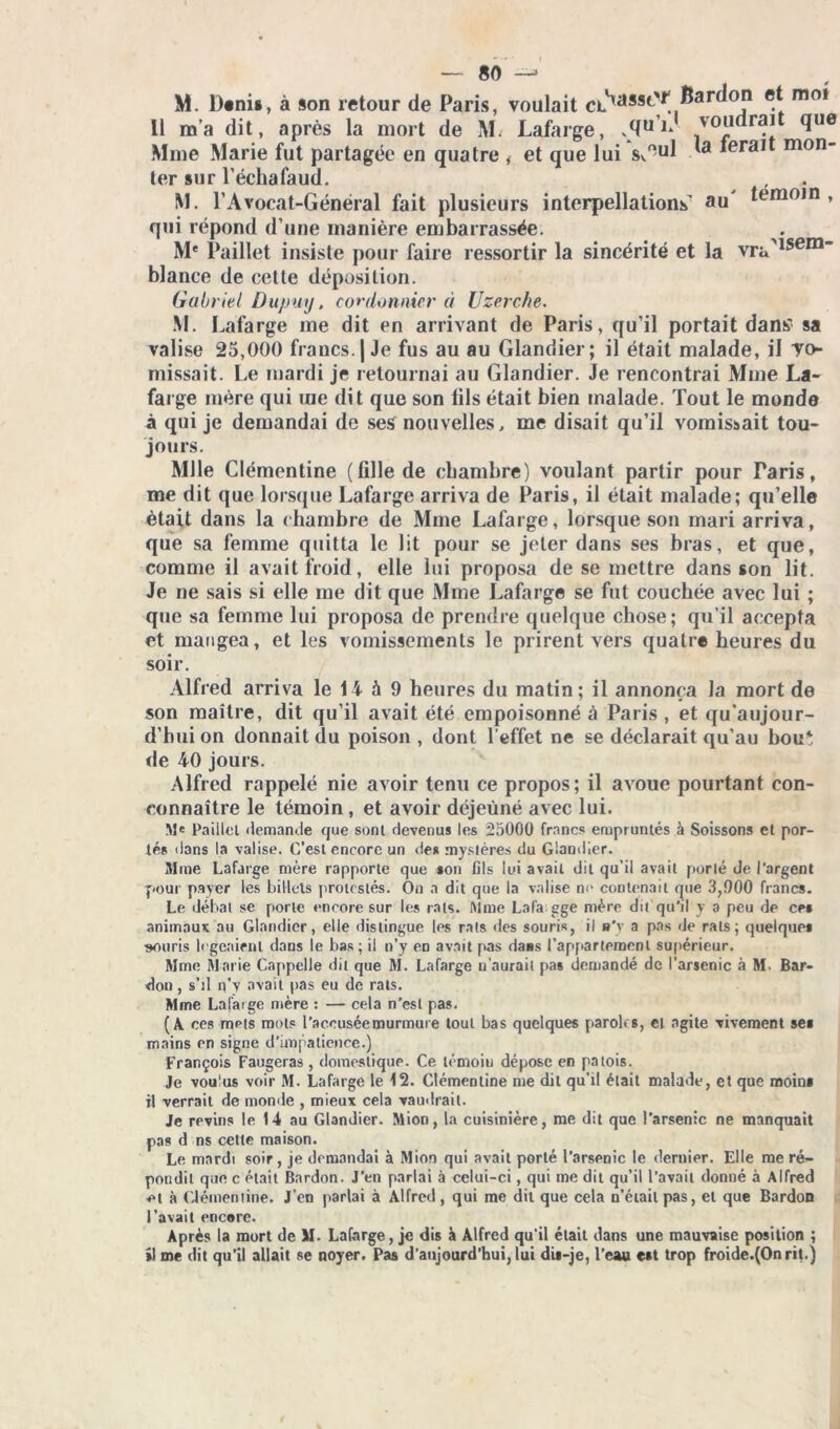 M. D*ni», à son retour de Paris, voulait cLxasst'f^arc^°J1 ® mo! Il m’a dit, après la mort de M. Lafarge, *5U voudrait que Mme Marie fut partagée en quatre , et que lui s«.ul ■ mrait mon- ter sur l’échafaud. M. l’Avocat-Général fait plusieurs interpellations’ au' lomoin , qui répond d’une manière embarrassée. M* Paillet insiste pour faire ressortir la sincérité et la vra>lsem blance de cette déposition. Gabriel Du/my, cordonnier à Uzerche. M. Lafarge me dit en arrivant de Paris, qu’il portait dans' sa valise 25,000 francs. | Je fus au au Glandier; il était malade, il Te- rnissait. Le mardi je retournai au Glandier. Je rencontrai Mme La- farge mère qui me dit que son tils était bien malade. Tout le monde à qui je demandai de ses nouvelles, me disait qu’il vomissait tou- jours. Mlle Clémentine (tille de chambre) voulant partir pour Taris, me dit que lorsque Lafarge arriva de Paris, il était malade; qu’elle était dans la chambre de Mme Lafarge, lorsque son mari arriva, que sa femme quitta le lit pour se jeter dans ses bras, et que, comme il avait froid, elle lui proposa de se mettre dans son lit. Je ne sais si elle me dit que Mme Lafarge se fut couchée avec lui ; que sa femme lui proposa de prendre quelque chose; qu’il accepta et mangea, et les vomissements le prirent vers quatre heures du soir. Alfred arriva le 14 à 9 heures du matin; il annonça la mort de son maître, dit qu’il avait été empoisonné à Paris, et qu’aujour- d’huion donnait du poison, dont l’effet ne se déclarait qu’au bout de 40 jours. Alfred rappelé nie avoir tenu ce propos; il avoue pourtant con- eonnaître le témoin , et avoir déjeuné avec lui. Paillet demande que sont devenus les 25000 francs empruntés à Soissons et por- tés dans la valise. C’est encore un des mystères du Glandier. Mme Lafarge mère rapporte que son fils lui avait dit qu’il avait porté de l'argent jiour payer les billots protestés. On a dit que la valise no contenait que 3,000 francs. Le débat se porte encore sur les rats. Mme La fa gge mère dit qu'il y a peu de ces animaux au Glandier, elie distingue les rats «les souris, il s'y a pas de rats; quelques souris logeaient dans le bas; il n’y co avait pas daiis l’appartement supérieur. Mme Marie Cappelle dit que M. Lafarge n’aurait pas demandé de l’arsenic à M- Bar- don, s’il n’v avait pas eu de rats. Mme Lafarge mère : — cela n'est pas. (A ces mets mots l’aceuséemurmure tout bas quelques paroles, et agite vivement ses mains en signe d’impatience.) François Faugeras , domestique. Ce témoin dépose en patois. Je voulus voir M. Lafarge le 12. Clémentine me dit qu’il était malade, et que moins il verrait de monde , mieux cela vaudrait. Je revins le 14 au Glandier. Mion, la cuisinière, me dit que l’arsenic ne manquait pas d ns cette maison. Le mardi soir, je demandai à Mion qui avait porté l’arsenic le dernier. Elle me ré- pondit que c était Bardon. J'en parlai à celui-ci, qui me dit qu’il l’avait donné à Alfred et à Clémentine. J’en parlai à Alfred, qui me dit que cela n’était pas, et que Bardon l’avait encere. Après la mort de SI. Lafarge, je dis à Alfred qu'il était dans une mauvaise position ; si me dit qu’il allait se noyer. Pas d’aujourd’hui, lui dis-je, l’eau est trop froide.(Onrit.)