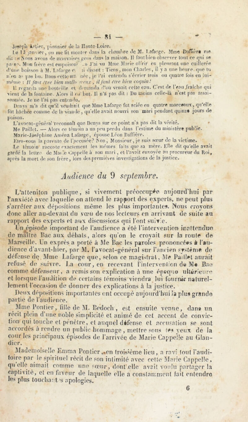 Josf-pîi Jkr\Ior, pionnier do la Ilautc-Loire, I.o 13 janvier, pu me lit monter dans la chambre de M. Lafarge. Mme Lu (lier* me dit : « Nous avons de mauvaises gens dans la maison. Il l'ont bien observer tout ce qui se p.vso. Mon fière est empoisom .» J’ai vu Mme Marie offrir eu pleurant une cuillerée d'une boisson à M. La forge e ti disant : Tiens, mon Charles, il y a une heure que tu n’i'n as pas hu. Dans cette rnr. née, je l'ai entendu s’écrier trois ou quatre lois en lui- même : Il faut (tre bien malin nrnx, il faut être bien coquin! 11 regarda une bouteille et demanda d’où venait coite eau. C’est de l’eau .fraîche qui vient de la fontaine. Alors il ru but. Il n’a pas dit : Du moins celle-là n est pas assai- sonnée. Je ne l’ai pas entendu. Denys m’a dit qu’il voudrait que Mme Lafargc fut sciée en quatre morceaux, qu'elle fût bâchée comme de la viande , qu’elle avait nourri son mari pendant quinze jours de poison. L’avocat-généra! reconnaît que Denys sur ce point n’a pas dit la vérité. Me Paillet. — Alors ce témoin a un pou perdu dans l’estime du ministère public. Marie-Joséphine Amena Lafargc, épouse Léon lluffière. K tes-vous la parente de l’accusée? Non , Monsieur , je suis sceur de la victime. Le témoin raconte exactement les mêmes faits que sa mère. Elle dit qu’elle avait gardé la lettre de Mai le Cnppolle à son mari, et l’avait envoyée au procureur du Roi, après la mort de son frère, lors des premières investigations de la justice. Audience du 9 septembre. I/attcniton publique, si vivement préoccupée aujourd’hui par Fanxiété avec laquelle on attend le rapport des experts, ne peut plus s’arrêter aux dépositions même les plus importante». Nous croyons donc aller au-devant du vœu de nos lecteurs en arrivant de suite au rapport des experts et aux discussions qui l’ont suivie. Unœpisode imporlanl de l’audience a été l’intervention inattendue de maître Bac aux débats, alors qu’on le croyait sur la roule de Marseille. Un exprès a porté à Me Bac les paroles prononcées à l’au- dience d’avant-hier, par M. l’avocat-général sur l’ancien système de défense de Mme Lafarge que, selon ce magistrat, Me Paillât aurait refusé de suivre. La cour, en recevant l’intervention de Mt Bao comme défenseur, a remis son explication é une époque ultérieure et lorsque l’audition de certains témoins viendra lui fournir naturel- lement l’occasion de donner des explications à la justice. Deux dépositions importantes ont occupé aujourd’hui la plu» grande partie de l’audience. Mme Pontier, fille de M. Bedocli , est ensuite venue , dan» un récit plein d’une noble simplicité et animé de cet accent de convic- tion qui louche et pénétré, et auquel défense et accusation se sont accordés a rendre un public hommage, mettre sous te» yeux de la cour les principaux épisodes de l’arrivée de Marie Cappeüe au Glan- dier. Mademoiselle Emma Pontier,«en troisième lieu , a ravi tout l’audi- toire par le spirituel récit de son intimité avec cette Marie Cappeüe, qu elle aimait comme une sœur, dont .elle avait voulu partager la captivité, et en faveur de laquelle elle a constamment lait entendre les plus touchant \s apologies. 6