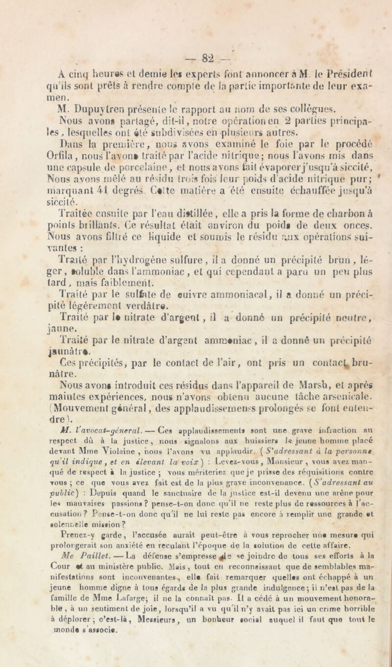 — 8 2 — À cinq heu ras et (Jeune le» experts l'ont annoncer àM Je Président qu’ils sont prêts à rendre compîe de la partie importante de leur exa- men. M. Dupuytren présente le rapport au nom de ses collègues. Nous avons partagé, dil-ii, notre opération en 2 parties principa- les , lesquelles ont été subdivisées en plusieurs autres. Dans la première, nous avons examiné le foie par le procédé Orfila , nous l’avon* traité par l’acide nitrique; nous l avons mis dans une capsule de porcelaine, et nous avons fait évaporer j’usqu’à siccité, Nous avons mêlé au résidu trois fois leur poids d’acide nitrique pur; marquant 41 degrés Caîtc matière a été ensuite échauffée jusqu’à siccité. Traitée ensuite par l’eau distillée , elle a pris la forme de charbon à points brillants. Ce résultat était environ du poid» de deux onces. Nous avons fil té ce liquide et soumis le résidu ;;ux opérations sui- vantes : Traité par l’hydrogène sulfure, il a donné un précipité brun, lé- ger, toluble dans l’ammoniac, et qui cependant a paru un peu plus tard, mais faiblement. Traité par le sulfate de enivre ammoniacal, il a donné un préci- pité légèrement verdâtre. Traité par la nitrate d’argent , il a donné un précipité neutre, jaune. Traité par le nitrate d’argent amirsaniac, il a donné un précipité jsunàlrt. Ces précipités, par le contact de l’air, ont pris un contact,, bru- nâtre. Nousavon# introduit ces résidus dans l’appareil de Marsh, et après maintes expériences, nous n’avons obtenu aucune tâche arsenicale. (Mouvement général, des applaudissements prolongés se font enten- dre h kl. Vavocat-général. — Ces applaudissements sont une grave infraction nu respect dû à la justice, nous signalons aux huissiers I« jeune homme placé devant Mme Violaine , nous l’avons vu applaudir. ( S'adressant à la personne qu’il indique , et en élevant la voix) : Levez-vous, Monsieur, vous avez man- qué de respect ■ la justice ; vous mériteriez que je prisse des réquisitions contre vous ; ce que vous avez fait est de la plus grave inconvenance. (S’adressant au public) : Depuis quand le sanctuaire de la justice est-il devenu une arène pour le« mauvaises passions? pense-t-on donc qu’il ne reste plus de ressources à l'ac- cusation ? Pense-t-on donc qu'il ne lui reste pas encore à remplir une grande et solennelle mission? Prenez-y garde, l’accusée aurait peut-être à vous reprocher un* mesure qui prolongerait son anxiété en reculant l’époque de la solution de celte affaire. Mc Paillet. — La défense s’empresse se joindre de tous ses efforts à la Cour «t au ministère public. Mais, tout en reconnaissant que de semblables ma- nifestations sont inconvenantes , elle fait remarquer quelles ont échappé à un jeune homme digne à tous égards de la plus grande indulgence', il r.’eal pas de la famille de Mme Lafarge; il ne la connaît pas. Il a cédé à un mouvement honora- ble , à un sentiment de joie, lorsqu’il a vu qu’il n’y avait pas ici un crime horrible à déplorer ; c’est-là , Messieurs, un bonheur social auquel il faut que tout le monde s associe.