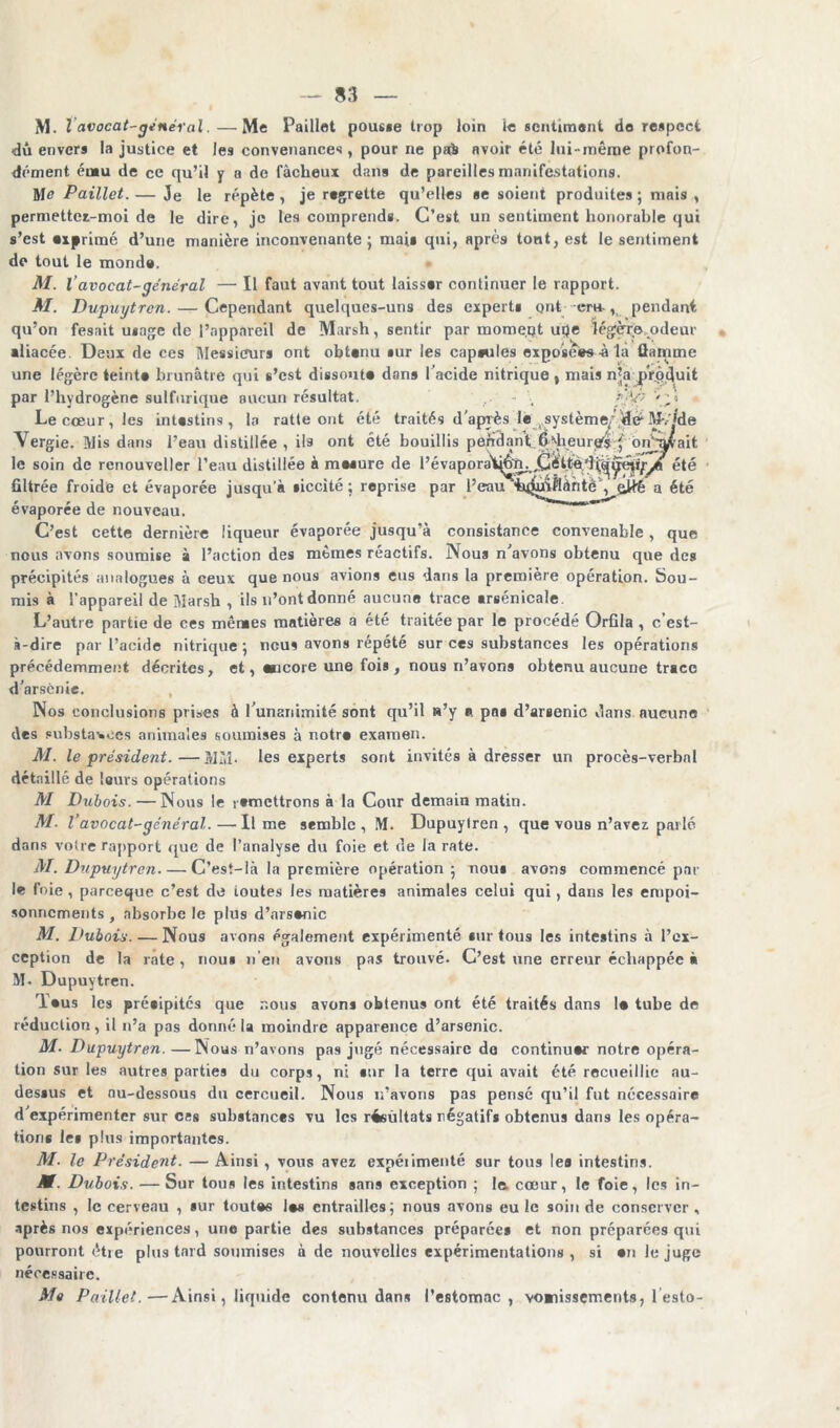 M. I avocat-général. —Me Paillet pous«e trop loin îe sentiment do respect du envers la justice et les convenances, pour ne pab avoir été lui-même profon- dément ému de ce qu’il y a de fâcheux dans de pareilles manifestations. M<? Paillet. — Je le répète , je regrette qu’elles se soient produites ; niais , permettcr-moi de le dire, je les comprends. C’est un sentiment honorable qui s’est «primé d’une manière inconvenante; mai» qui, après tont, est le sentiment de tout le monde. M. l’avocat-général — Il faut avant tout laisser continuer le rapport. M. Dupuytren. — Cependant quelques-uns des experts ont cru , pendant qu’on fesait usage de l’appareil de Marsh, sentir par mome.qt uqe légère .odeur •liacée. Deux de ces Messieurs ont obtenu sur les capoules exposées à la flamme une légère teint» brunâtre qui s’est dissout» dans l’acide nitrique t mais n*a produit par l’hydrogène sulfurique aucun résultat. - , Le cœur, les intestins, la ratte ont été traités d'après le ^système, ,de* Mv»de Vergie. Mis dans l’eau distillée , ils ont été bouillis pendant.é^heurtfs f bnSvfrait le soin de renouveller l’eau distillée à mesure de l’évaporà'tjfrn. ttè’îété filtrée froide et évaporée jusqu’à siccité ; reprise par l’eau a été évaporée de nouveau. C’est cette dernière liqueur évaporée jusqu’à consistance convenable , que nous avons soumise à l’action des mêmes réactifs. Nous n’avons obtenu que des précipités analogues à ceux que nous avions eus dans la première opération. Sou- mis à l’appareil de Marsh , ils n’ont donné aucune trace «rsénicale. L’autre partie de ces mêmes matières a été traitée par le procède Orfila , c’est- à-dire par l’acide nitrique; nous avons répété sur ces substances les opérations précédemment décrites, et, «Ecore une fois, nous n’avons obtenu aucune trace d’arsenie. Nos conclusions prises à l’unanimité sont qu’il s’y « pn» d’arsenic dans aucune des substances animales soumises à notr» examen. M. le président.—MM* les experts sont invités à dresser un procès-verbal détaillé de lours opérations M Dubois. — Nous le ! «mettrons à la Cour demain matin. M. l’avocat-général.—lime semble , M. Dupuytren, que vous n’avez parlé dans votre rapport que de l’analyse du foie et de la rate. M. Dupuytren C’est-là la première opération ; nous avons commencé par le foie , pareeque c’est de toutes les matières animales celui qui, dans les empoi- sonnements , absorbe le plus d’ars»nic M. Dubois. — Nous avons également expérimenté «urtous les intestins à l’ex- ception de la rate, nous n’en avons pas trouvé. C’est une erreur échappée à M- Dupuytren. T»us les précipités que nous avons obtenus ont été traités dans 1» tube de réduction, il n’a pas donné la moindre apparence d’arsenic. M. Dupuytren. —INous n’avons pas jugé nécessaire do continuer notre opéra- tion sur les autres parties du corps, ni «ur la terre qui avait été recueillie au- dessus et nu-dessous du cercueil. Nous n’avons pas pensé qu’il fut necessaire d'expérimenter sur ces substances vu les rfcültats négatifs obtenus dans les opéra- tion* le* plus importantes. M. le Président. — Ainsi , vous avez expéiimenté sur tous le« intestins. M. Dubois. — Sur tous les intestins sans exception ; la cœur, le foie, les in- testins , le cerveau , «ur toutes les entrailles; nous avons eu le soin de conserver , après nos expériences, uno partie des substances préparée* et non préparées qui pourront étie plus tard soumises à de nouvelles expérimentations, si »n le juge nécessaire. Me Paillet.—Ainsi, liquide contenu dans l’estomac, vonissements, lesto-