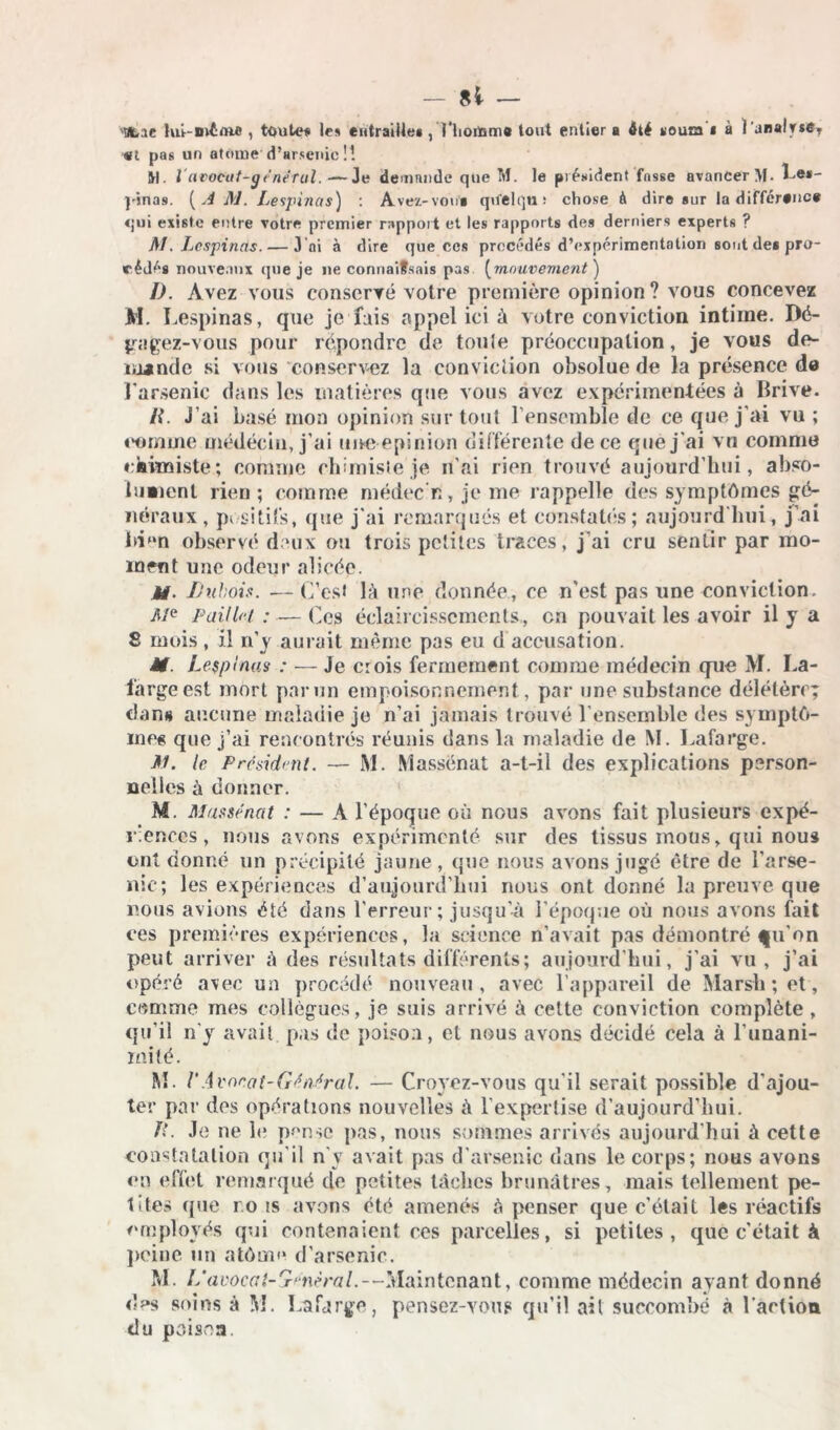 Ofcac lut-mime , toute# le* entraiile» , l’homm# tout entier a ôté «outn i à l'anal «l pas un atome'd’arsenie !! M. l'atxxfut-général.—Je demande que M. le président fasse avancer M. Le*- j'jnas. [AM. Lespinas) : Avez-von* qifelqn-* chose à dire sur la différence qui existe entre votre premier rapport et les rapports des derniers experts ? M. Lespinas. — 3 ni à dire que ccs procédés d’expérimentation sont de* pro- cédés nouveaux que je ne connaifsais pas (mouvement ) I). Avez vous conservé votre première opinion ? vous concevez M. Lespinas, que je fais «appel ici à votre conviction intime. Dé- gagez-vous pour répondre de tonie préoccupation, je vous de- mande si vous conservez la conviction obsolue de la présence de l'arsenic dans les matières que vous avez expérimentées à Brive. li. J’ai basé mon opinion sur tout l’ensemble de ce que j'ai vu ; comme médecin, j'ai tme epinion différente de ce que j'ai vu comme chimiste ; comme chimiste je n’ai rien trouvé aujourd’hui, abso- lument rien ; comme médec n, je me rappelle des symptômes gé- néraux, positifs, que j'ai remarqués et constates; aujourd'hui, j’ai bien observé deux ou trois petites traces, j’ai cru sentir par mo- ment une odeur alicée. M- Dubois. — C’est là une donnée, ce n’est pas une conviction. Me Paillet ; — Ccs éclaircissements., en pouvait les avoir il y a S mois , il n’y aurait même pas eu d accusation. H. Lespinas : — Je crois fermement comme médecin que M. La- fargeest mort parmi empoisonnement, par une substance délétère; dan» aucune maladie je n’ai jamais trouvé l’ensemble des symptô- mes que j’ai rencontrés réunis dans la maladie de M. Lafarge. M. le Président. — M. Massënat a-t-il des explications person- nelles à donner. M Massénat : — A l’époque où nous avons fait plusieurs expé- riences , nous avons expérimenté sur des tissus mous, qui nous ont donné un précipité jaune, que nous avons jugé être de l’arse- nic; les expériences d’aujourd’hui nous ont donné la preuve que nous avions été dans l’erreur; jusqu'à l'époque où nous avons fait ces premières expériences, la science n’avait pas démontré fu’on peut arriver à des résultats différents; aujourd’hui, j’ai vu, j’ai opéré avec un procédé nouveau, avec l’appareil de Marsh; et, comme mes collègues, je suis arrivé à cette conviction complète, qu’il n'y avait pas de poison, et nous avons décidé cela à l'unani- mité. M. /’Avocat-Général. — Croyez-vous qu’il serait possible d'ajou- ter par des opérations nouvelles à l’expertise d’aujourd’hui. fl. Je ne le p-mse pas, nous sommes arrivés aujourd’hui à cette constatation qu'il n'y avait pas d’arsenic dans le corps; nous avons en effet remarqué de petites tâches brunâtres, mais tellement pe- tites que r.o is avons été amenés «à penser que c’était les réactifs employés qui contenaient ces parcelles, si petites, que c'était à peine un atômo d’arsenic. M. L avocat-général.—Maintenant, comme médecin ayant donné des soins à M. Lafarge, pensez-vous qu’il ait succombé à l’action du poison.