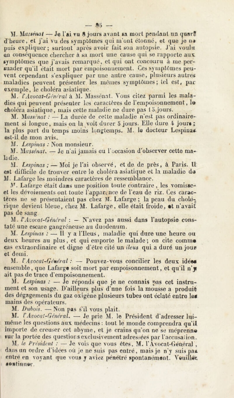 — »0 — M. Massënat — Je l’ai vu S jours avant «a mort pendant un qaarS d'heure, et j’ai vu des symptômes qui m’ont étonné, et que je n* puis expliquer; surtout après avoir fait son autopsie. J’ai voulu en conséquence chercher à sa mort une cause qui se rapporte aux symptômes que j’avais remarqué, et qui ont concouru à me per- suader qu’il était mort par empoisonnement. Ces symptômes peu- vent cependant s’expliquer par une autre cause, plusieurs autres maladies peuvent présenter les mêmes symptômes; tel est, par exemple, le choléra asiatique. M. V Avocat-General à M. Massënat. Vous citez parmi les mala- dies qui peuvent présenter les caractères de l’empoisonnement, la choléra asiatique, mais cette maladie ne dure pas lo jours. M. Massrna/ : — La durée de cette maladie n’est pas ordinaire- ment si longue, mais on la voit durer 5 joins. Elle dure 4 jour# ; la plus part du temps moins longtemps. M. le docteur Lespiua* est-il de mon avis. M. Lespinas : Non monsieur. M. Massënat. — Je n'ai jamais eu l’occasion d'observer cette ma- ladie. M. Lespinas; — Moi je lTai observé, et de de près, à Paris. Il est difficile de trouver entre lo choléra asiatique et la maladie da M. Lafarge les moindres caractères de ressemblance. M. Lafarge était dans une position toute contraire , les vomiste- et les dévoiements ont toute l’apparence de l’eau de riz. Ces carac- tères ne se présentaient pas chez M. Lafarge ; la peau du cbolé-£ rique devient bleue, chez M. Lafarge, elle était froide, «t n’avait pas de sang M. VA zocal-Gënérai : — N’avez pas aussi dans l’autopsie cons- taté une escare gangréneuse au duodénum. M. Lespinas : — Il y a l’Ileus, maladie qui dure une heure ou deux heures au plus, et qui emporte le malade ; on cite commn cas extraordinaire et digne d’être cité un iléus qui a duré un jour et demi. M. V Avoeat-Gcuéral : — Pouvez-vous concilier les deux idée# ensemble, que Lafarge soit mort par empoisonnement, et qu’il n’ J ait pas de trace d’empoisonnement. M. Lespinas : — Je réponds que je ne connais nas cet instru- ment et son usage. D’ailleurs plus d’une fois la mousse a produit des dégagements du gaz oxigène plusieurs tubes ont éclaté entre lei mains des opérateurs. M. Dubois. — Non pas s’il yous plait. M. /’Avocat-Gêneral. — Je prie M. le Président d'adresser lui- même les questions aux médecins : tout le monde comprendra qu’il importe de creuser cet abyme, et je crains qu’on ne se méprenn» «ur la portée des questions exclusivement adressées par l’accusaiion. M. le President : — Je vois que vous êtes, M. T Avocat-Général , dans un ordre d’idées où je ne suis pas entré, mais je n’y suis pa* entré en voyant que vou§ y aviez pénétré spontanément. Veuille •oHtinuec.