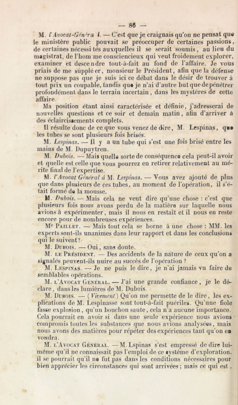 M. ïAvocal-Génlra l. — C’est que je craignais qu’on ne pensât qu# le ministère public pouvait se préoccuper de certaines passions r de certaines nécessi tés auxquelles il se serait soumis , au lieu du magistrat, de l’hom me consciencieux qui veut froidement explorer, examiner et descendre tout-à-fait au fond de l’affaire. Je vous priais de me suppléer, monsieur le Président, afin que la défense ne suppose pas que je suis ici ce débat dans le désir de trouver à tout prix un coupable, tandis quê je n’ai d’autre butquedepénétrer profondément dans le terrain incertain , dans les mystères de cette affaire. Ma position étant ainsi caractérisée et définie, j’adresserai de nouvelles questions et ce soir et demain matin, afin d’arriver à des éclaircis»ements complets. Il résulte donc de ce que vous venez de dire, M. Lespinas, que les tubes se sont plusieurs fois brisés. M. Lespinas. — Il y a un tube qui s’est une fois brisé entre les mains de M. Dupuytren. M. Dubois. — Mais quelle sorte de conséquence cela peut-il avoir et quelle est celle que vous pourrez en retirer relativement au mé- rite final de l’expertise. M. l’Avocat Général à M- Lespinas. — Vous avez ajouté de plus que dans plusieurs de ces tubes, au moment de l’opération, il s’é- tait formé de la mousse. M. Dubois.— Mais cela ne veut dire qu’une chose : c’est que plusieurs fois nous avons perdu de la matière sur laquelle nous avions à expérimenter, mais il nous en restait et il nous en reste encore pour de nombreuses expériences. Me Paillet. — Mais tout cela se borne à une chose : MM. les experts sont-ils unanimes dans leur rapport et dans les conclusions qui le suivent? M. Dubois. — Oui, sans doute. M. le Président. — Des accidents de la nature de ceux qu’on a signalés peuvent-ils nuire au succès de l’opération ? M. Lespinas. — Je ne puis le dire, je n’ai jamais vu faire de semblables opérations. M. l’Avocat Général. — J’ai une grande confiance, je le dé- clare, dans les lumières de M. Dubois. M. Dubois. — ( Vivement ) Qu’on me permette de le dire, les ex- plications de M. Lespinasse sont tout-à-fait puériles. Qu’une fiole fasse explosion , qu'un bouchon saute, cela n’a aucune importance. Cela pourrait en avoir si dans une seule expérience nous avions compromis toutes les substances que nous avions analysées, mais nous avons des matières pour répéter des expériences tant qu’on ea voudra. M. l’Avocat Général.—M.Lspinas s’est empressé de dire lui- même qu’il ne connaissait pas l’emploi de ce système d’exploration, il se pourrait qu’il ne fut pas dans les conditions nécessaires pour bien apprécier les circonstances qui sont arrivées; mais ce qui est ,