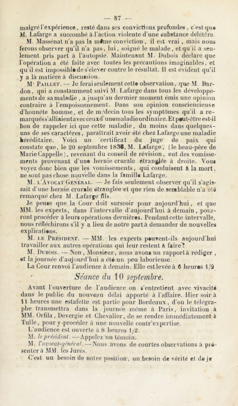 malgré l’expérience, resté dans ses convictions profondes , c est que M. Lafarge a succombé à l’action violente d’une substance délétère M. Massénat n’a pas la même conviction , il est vrai , mais nous ferons observer qu’il n’a pas, lui, soigné le malade, et qu’il a seu- lement pris part à l’autopsie. Maintenant M. Dubois déclare que l’opération a été faite avec toutes les précautions imaginables, et qu’il est impossible de s’élever contre le résultat. 11 est évident qu’il y a là matière à discussion. M* Paillet. — Je ferai seulement cette observation, que M. Dar- don , qui a constamment suivi M. Lafarge dans tous les développe- ments de sa maladie , a jusqu’au dermier moment émis une opinion contraire à l’empoisonnement. Dans son opinion consciencieuse d’bonnète homme, et de m decin tous les symptômes qu’il a re- marqués s’alliaientavec ceuxd’unemaladieordinaire. Et p#ul-êlre est-il bon de rappeler ici que cette maladie, du moins dans quelques- uns de ses caractères , paraîtrait avoir été chez Lafarge une maladie héréditaire. Voici un certificat du juge de paix qui constate que, le 20 septembre 183®, M. Lafarge, (le beau-père de MarieCappelle), revenant du conseil de révision, eut des vomisse- ments provenant d’une hernie crurale étranglée à droite. Vou» voyez donc bien que les vomissements, qui conduisent à la mort, ne sont pas chose nouvelle dans la famille Lafqrge. M. l’Avocat Général. — Je fais seulement observer qu’il s’agis- sait d’une hernie crurale étranglée et que rien de semblable n’a été remarqué chez M. Lafarge fils. Je pense que la Cour doit surseoir pour aujourd’hui, et que MM. les experts, dans l’intervalle d’aujourd’hui à demain, pour- ront procéder à leurs opérations dernières. Pendant cette intervalle, nous réfléchirons s’il y a lieu de notre part à demander de nouvelles explications. M. le Président. — MM. les experts pauvent-ils aujourd’hui travailler aux autres opérations qui leur restent à faire ? M. Dubois. — Non, Monsieur, nous avon» un rapporta rédiger , et la journée d’aujourd’hui a été un peu laborieuse. La Cour renvoi l’audience à demain. Elle est levée à 6 heures 1/2  Séance du 10 septembre. Avant l’ouverture de l’audience on s’entretient avec vivacité dans le public du nouveau délai apporté à l’affaire. Hier soir à 11 heures une estafette est partie pour Bordeaux, d’où le télégra- phe transmettra dans la journée même à Paris, invitation à MM. Orfila, Devergie et Chevalier, de se rendre immédiatement à Tulle, pour y-procéder à une nouvelle contr’expcrlise. L’audience est ouverte à 8 heures 1/2. M. le président. — Appelez un témoin. M. Vavocat-général. — Nous avons de courtes observations à pré- senter à MM. les Jurés. C’est un besoin de noire position, un besoin de vérité et de je