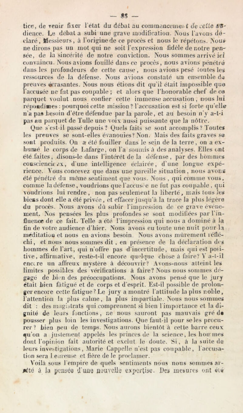 tîce , de venir fixer l’etat du débat au eommanccmei t cfe ce De 4Œ- dience. Le débat a subi une grave modification. Nous l’avons dé- claré, Messieurs, à l’origine de ce procès et nous le répétons. Nou* ne dirons pas un mot qui ne soit l’expression fidèle de notre pen- sée, de la sincérité de notre conviction. Nous sommes arrivé ici convaincu. Nous avions fouillé dans ce procès, nous avions pénétré dans les profondeurs de cette cause , nous avions pesé Joutes les ressources de la défense. Nous avions constaté un ensemble freuves écrasantes. Nous nous étions dit qu’il était impossible que accusée ne fut pas coupable; et alors que l’honorable chef de ca parquet voulut nous confier cette immense accusation , nous lui répondisses : pourquoi cette mission? l’accusation est si forte qu’elle n’a pas besoin d’être défendue parla parole, et au besoin n’y a-t-i pas au parquet de Tulle une voix aussi puissante que la nôtre. Que s'est-il passé depuis? Quels faits se sont accomplis? Toutes les preuves se sont-elles évanouies? Non. Mais des faits graves sa sont produits. On a été fouiller dans le sein de la terre, on a ex- humé le corps de Lafarge, on l’a soumis à des analyses. Elles ont été faites, disons-lc dans l’intérêt de la défense, par des hommes consciencieux, d’une intelligence éclairée, d'une longue expé- rience. Vous concevez que dans une pareille situation, nous avons été pénétré du même sentiment que vous. Nous , qui comme vous, comme la défense, voudrions que l’accusée ne fut pas coupable, qui voudrions lui rendre , non pas seulement la liberté, mais tous les biessdont elle a été privée, et effacer jusqu’à la trace la plus légère du procès. Nous avons dû subir l’impression de ce grave événe- ment. Nos pensées les plus profondes se sont modifiées par l'in- fluence de ce fait. Telle a été l’impression qui nous a dominé à la fin de votre audience d’hier. Nous avons eu toute une nuit pour la méditation et nous en avions besoin. Nous avons mûrement réllé- cfii, et nous nous sommes dit , en présence de la déclaration de s hommes de l’art, qui n’offre pas d’incertitude, mais qui est posi- tive , affirmative, reste-t-il encore quelque chose à faire? Y a-t-il enccre un affreux mystère à découvrir? Avons-nous atteint les limites possibles des vérifications à faire? Nous nous sommes dé- gage de bien des préoccupations. Nous avons pensé que le jury était bien fatigué et de corps et d’esprit. Est-il possible de prolon- ger encore cette fatigue? Le jury a montré l’attitude lapins noble, l’attention la plus calme, la plus impartiale. Nous nous sommes dit : des magistrats qui comprennent si bien 1 importance et la di- gnité de leurs fonctions, ne nous sauront pas mauvais gré d« pousser plus loin les investigations. Que faut-il pour se les procu- rer ? bien peu de temps. Nous aurons bientôt à cette barre ceux qu’on a justement appelés les princes de la science, les bon mes dont l’opinion fait autorité et exclut le doute. Si, à la suite de leurs investigations, Marie Cappelle n’est pas coupable, 1 accusa- tion sera heureuse et fière de le proclamer. Voilà sous l’empire de quels sentiments nous nous sommes ar- rêté à la pensée U’uns nouvelle expertise. Des mesures ont éi*