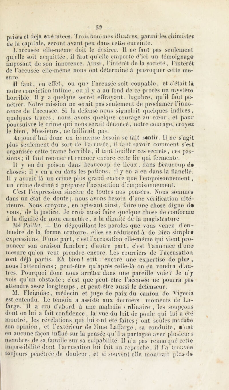 prises cl déjà exécutées. Trois boni met» illustres, parmi les ch im Llt-s de la capitale, seront avant peu dans cette enceinte. L’accusée elle-même doit le désirer. Il ne faut pas seulement qu’elle soit acquittée, il faut qu’elle emporte d’ici un témoignage imposant de son innocence. Ainsi, l’intérêt de la société, l'intérêt de l'accusée elle-même nous ont déterminé à provoquer cette me- sure. 11 faut, en effet , ou que l’accusée soit coupable, et c’était là notre conviction intime, ou il y a au fond de ce procès un mystère horrible. 11 y a quelque secret effrayant, lugubre, qu’il faut pé- nétrer. Notre mission ne serait pas seulement de proclamer l’inno- cence de l’accusée. Si la défense nous signalait quelques indices . quelques traces, nous avons quelque courage au cœur, et pour poursuivre le crime qui nous serait dénoncé, notre courage, croyez le bien , Messieurs, ne faillirait pas. Aujourd’hui donc un immense besoin se fait sentir. Il ne s'agit plus seulement du sort de l’accnsée, il faut savoir comment s’est organisée celte trame horrible, il faut fouiller ces secrets, ces pas- sions; il faut remuer et remuer encore celte lie qui fermente. li y eu du poison dans beaucoup de lieux, dans beaucoup choses; il y en a eu dans les potions, il y en a eu dans la flanelle. Il y aurait là un crime plus grand encore que l’empoisonnement, un crime destiné à préparer l’accusation d’empoisonnement. C’est l’expression sincère de toutes nos pensées. Nous sommes dans un état de doute; nous avons besoin d'une vérification ulté- rieure. Nous croyons, en agissant ainsi, faire une chose digne d« vous, de la justice. Je crois aussi faire quelque chose de conforme à la dignité de mon caractère, à la dignité de la magistrature .Me Paillet. — En dépouillant les paroles que vous venez d’en- tendre de la forme oratoire, elles se réduisent à de bien simple» expressions. D’une part, c’est l’accusation clle-mèmc qui vient pro- noncer son oraison funèbre; d’autre part, c’est l’annonce d’une mesure qu’on veut prendre encore. Les courriers de l’accusation sont déjà partis. Eh bien ! soit : encore une expertise de plus , nous l’attendrons ; peut-être qu’après celle-là on en voudra d au- tres. Pourquoi donc nous arrêter dans une pareille voie? Je n’y vois qu’un obstacle; c’est que peut-être l’accusée ne pourra pas attendre assez longtemps , et peut-être aussi le défenseur. M. Fleigniae, médecin et juge de paix du canton de Yigeois est entendu. Le témoin a assisté aux derniers moments de La- large. 11 a cru d’abord à une maladie < rdinaire , les soupçons dont on lui a fait confidence, la vue du lait de poule qui lui a été montré, les révélations qui lui ont été faites; ont seules modifié son opinion , et l'extérieur de Mme Laffarge, sa conduite, •’ont en aucune façon influé sur la pensée qu’il a partagée avec plusieurs membre.' de sa famille sur sa culpabilité. îl n’a pas remarqué cette impassibilité dont l’accusation lui fait un reproche, il J.'a trouvée toujours pénétrée de douleur , cl si souvent elle montrait plus-d»