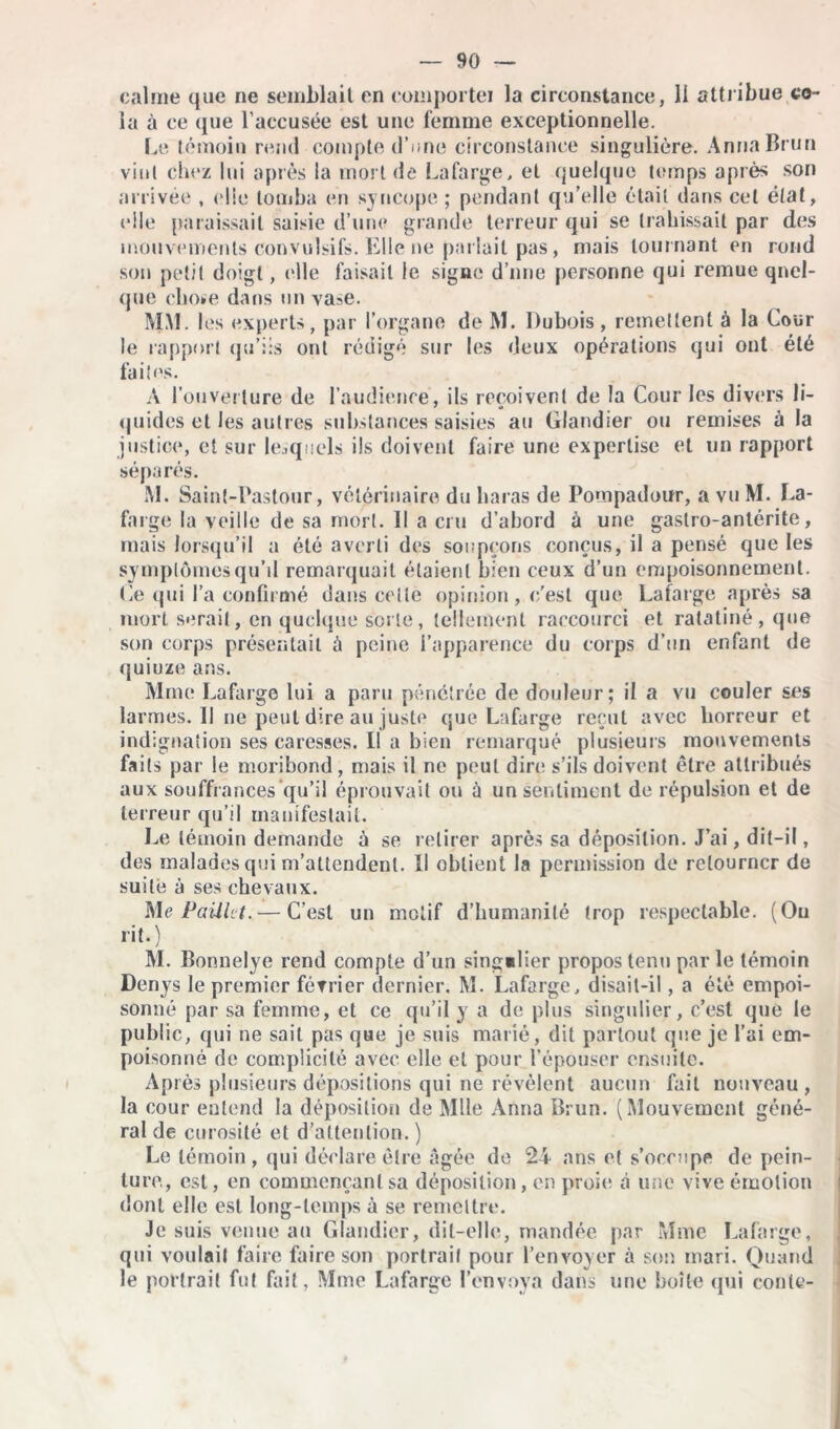 calme que ne semblait en comporter la circonstance, II attribue co- la à ce que l’accusée est une femme exceptionnelle. Le témoin rend compte d’une circonstance singulière. Anna Brun vint chez lui après la mort de Lafarge, et quelque temps après son arrivée , eüe tomba en syncope ; pendant qu’elle était dans cet état, elle paraissait saisie d’une grande terreur qui se trahissait par des mouvements convulsifs. Elle ne parlait pas, mais tournant en rond son petit doigt, elle faisait le signe d’nne personne qui remue quel- que chose dans un vase. MM. les experts, par l’organe de M. Dubois , remettent à la Cour le rapport qu’lis ont rédigé sur les deux opérations qui ont été faites. A l'ouverture de l’audience, ils reçoivent de la Cour les divers li- quides et les autres substances saisies au Glandier ou remises à la justice, et sur lesquels ils doivent faire une expertise et un rapport séparés. M. Saint-Pastour, vétérinaire du haras de Pompadour, a vu M. La- farge la veille de sa mort. Il a cru d’abord à une gaslro-anlérite, mais lorsqu’il a été averti des soupçons conçus, il a pensé que les symptômes qu’il remarquait étaient bien ceux d’un empoisonnement. Ce qui l’a confirmé dans celte opinion, c'est que Lafarge après sa mort serait, en quelque sorte, tellement raccourci et ratatiné, que son corps présentait à peine l’apparence dir corps d’un enfant de quiuze ans. Mme Lafarge lui a paru pénétrée de douleur; il a vu couler ses lai •mes. Il ne peut dire au juste que Lafarge reçut avec horreur et indignation ses caresses. Il a bien remarqué plusieurs mouvements faits par le moribond , mais il ne peut dire s’ils doivent être attribués aux souffrances qu’il éprouvait ou à un sentiment de répulsion et de terreur qu’il manifestait. Le témoin demande à se retirer après sa déposition. J’ai, dit-il, des malades qui m’attendent. Il obtient la permission de retourner de suite à ses chevaux. Me Paillet. — C’est un motif d’humanité trop respectable. (Ou rit.) M. Bonnelye rend compte d’un singulier propos tenu parle témoin Denys le premier février dernier. M. Lafarge, disait-il, a été empoi- sonné par sa femme, et ce qu’il y a de plus singulier, c’est que le public, qui ne sait pas que je suis marié, dit partout que je l’ai em- poisonné de complicité avec elle et pour l’épouser ensuite. Après plusieurs dépositions qui ne révèlent aucun fait nouveau, la cour entend la déposition de Mlle Anna Brun. (Mouvement géné- ral de curosité et d’attention.) Le témoin, qui déclare être âgée de 24 ans et s’occupe de pein- ture, est, en commençant sa déposition, en proie â une vive émotion dont elle est long-temps à se remettre. Je suis venue au Glandier, dit-elle, mandée par Mme Lafarge, qui voulait faire faire son portrail pour l’envoyer à son mari. Quand le portrait fut fait, Mme Lafarge l’envoya dans une boîte qui conte-