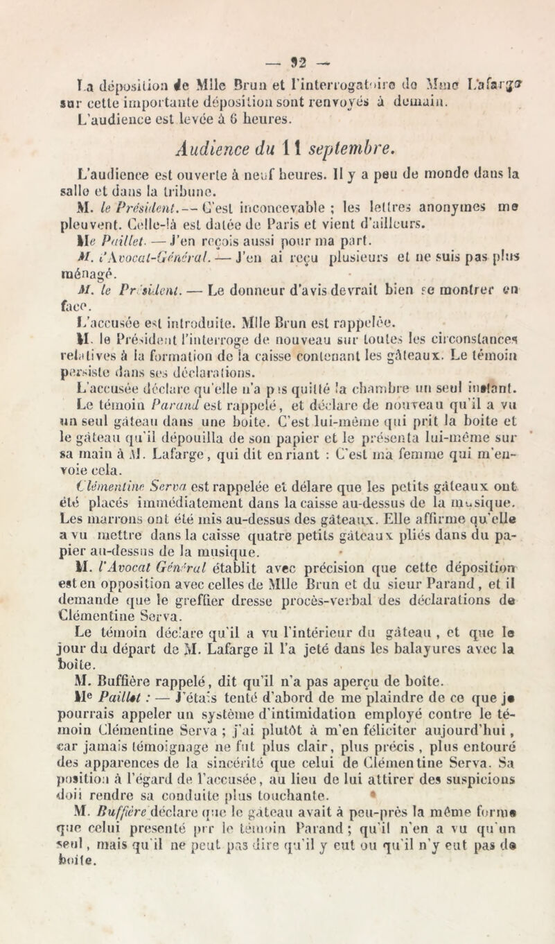 T a déposition 4e Mlle Brun et l'interrogat-dro do Mme I/afarjor sur cette importante déposition sont renvoyés à demain. L’audience est levée à G heures. Audience du 1 î septembre. L’audience est ouverte à neuf heures. 11 y a peu de monde dans la salle et dans la tribune. M. le Président.— C’est inconcevable; les lettres anonymes me pleuvent. Celle-là est datée de Paris et vient d’ailleurs. Ile Paillet■—J’en reçois aussi pour ma part. AI. i Avocat-Général. — J’en ai reçu plusieurs et ne suis pas plus ménagé. AI. le Pr-'sident. — Le donneur d'avis devrait bien .ce montrer en face. L’accusée e^l introduite. Mlle Brun est rappelée. M- le Président l’interroge de nouveau sur toutes les circonstances relatives à la formation de îa caisse contenant les gâteaux. Le témoin persiste dans ses déclarations. Laccusée déclare qu elle n’a p*.s quitté !a chambre un seul in*!ant. Le témoin Parand est rappelé, et déclare de nouveau qu’il a vu un seul gâteau dans une boite. C’est lui-même qui prit Ja boite et le gâteau qu’il dépouilla de son papier et le présenta lui-même sur sa main à M. Lafarge, qui dit en riant : C’est ma femme qui m’en- voie cela. Clémentine Serra est rappelée et délare que les petits gâteaux oui été placés immédiatement dans la caisse au-dessus de la musique. Les marrons ont été mis au-dessus des gâteaux. Elle affirme qu’elle a vu mettre dans la caisse quatre petits gâteaux pliés dans du pa- pier au-dessus de Ja musique. II. l’Avocat Général établit avec précision que cette déposition est en opposition avec celles de Mlle Brun et du sieur Parand, et il demande que le greffier dresse procès-verbal des déclarations de Clémentine Serva. Le témoin déclare qu’il a vu l’intérieur du gâteau , et que la jour du départ de M. Lafarge il l’a jeté dans les balayures avec la boite. M. Buffière rappelé, dit qu’il n’a pas aperçu de boîte. IIe Paillst : — J’ étals tenté d’abord de me plaindre de ce que j» pourrais appeler un système d’intimidation employé contre le té- moin Clémentine Serva ; j’ai plutôt à m’en féliciter aujourd’hui, car jamais témoignage ne fut plus clair, plus précis , plus entouré des apparences de la sincérité que celui de Clémentine Serva. Sa position à l’égard de l’accusée, au lieu de lui attirer des suspicions doii rendre sa conduite plus touchante. .VI. Buffière déclare que le gâteau avait à peu-près la même forint que celui présenté prr le témoin Parand; qu’il n’en a vu qu’un seul, mais qu il ne peut pas dire qu’il y eut ou qu’il n’y eut pas d® fooite.