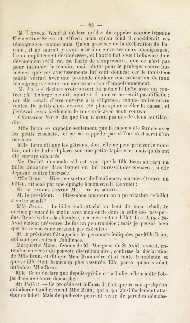 — $3 — W TAvoeat Général déclare qu'il a du appeler comme témoins Clémentine Serva et Alfred; mais qu'au fond il considérait ces témoignages comme nuis. Qn'en présence de la déclaration de Pa- rand, il ne saurait y avoir à hésiter entre ces deux témoignages, l’un complètement désintéressé, et l’autre fait sous l'influence d’un dévouement qu’il est est facile de comprendre, que ce n’est pas pour intimider le témoin, mais plutôt pour le protéger contre lui- même, que ces avertissements lui sent donnés; car le ministère public verrait avec une profonde douleur une accusation de faux témoignage se enter sur une accusation d’empoisonnement. M. Pa a '! déclare avoir ouvert lui meme la boîte avec un rou- leau; M. La forge me dit, ajoute-t-il. que ce ne serait pas difficile; car clic venait d’être ouverte à la diligence, comme on les ouvre tontes. De petits clous avaient été places pour sceller la caisse, et j'enlevai assez facilement le couvercle avec mon couteau. Clémentine Serra dit que l’on n'avait pas mis de clous au Clan - dier. Mlle Brun se rappelle seulement que la cais e a été fermée avec les petits crochets, et ne se rappelle pas si l’on s’est servi d'un marteau. Mlle Brun dit que les gâteaux, dont elle ne peut préciser le nom- bre, ont été d’abord placés sur une petite tapisserie; mais qu’ils ont été ensuite déplacés. Me Paillet demande s’il est vrai que la Bile Brun ail reçu un billet anonyme dans lequel on lui adressait des menaces, si elle déposait contre l’accusée. Mlle Brun. —Hier, en sortant de l’audience, ma mère trouva un billet, attaché par une épingle à mon schall. Le voici ; Si tu parles contre M.... tu es morte. M. le président. — Dites-nous comment on a pu attacher ce billet à votre schall ? Mlle Brun. — Le billet était attaché au bout de mon schall. Je m’étais promené le matin avec mon oncle dans la salle des pns-per- dus. Ilcnircs dans la chambre, ma mère vit ce billet. Les dames Sl- Avid étaient présentes. Je fus un peu troublée; mais je pensai bien que les menaces ne seraient pas exécutées. M. le président fait appeler les personnes indiquées par Mlle Brun, qui sont présentes à l’audience. Ma rguerite Mons, femme de M. Mougenc de St-Avid , avocat, en- tendue en vertu du pouvoir discrétionnaire, confirae la déclaration do Mlle Brun, et dit que Mme Brun mère était toute tremblante et que sa fille était beaucoup plus rassurée. Elle pensa qu’on voulait intimider Mlle Brun. Mlle Brun déclare que depuis qu’elle est à Tulle, elle n’a été l’ob- jet d’aucune autre démarché. Me Paillet. —Ce procédé est infâmé. Il faut que ce soit quelqu’un qui aborde familièrement Mlle Brun, qui a pu ainsi facilement atta- cher ce billet. Mais de quel côté peuvent venir de pareilles démons-