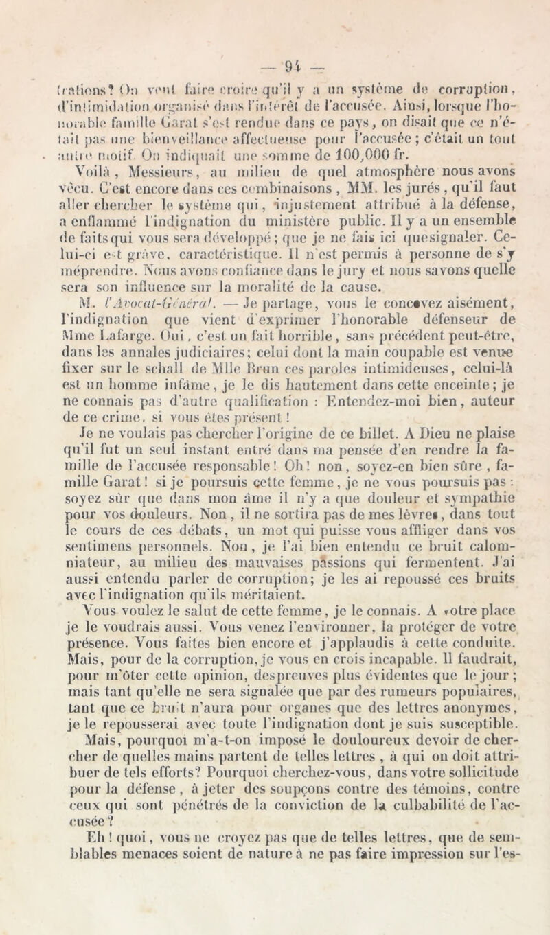 (rations? On vont faire croire qu’il y a un système de corruption, d’intimidation organisé dans l’intérêt de l'accusée. Ainsi, lorsque l’ho- norable famille Garai s’est rendue dans ce pays, on disait que ce n’é- tail pas une bienveillance affectueuse pour l’accusée; c’était un tout autre motif. On indiquait une somme de 100,000 fr. Voilà, Messieurs, au milieu de quel atmosphère nous avons vécu. C’est encore dans ces combinaisons , MM. les jurés , qu’il faut aller chercher le système qui, injustement attribué à la défense, a enflammé 1 indignation du ministère public. Il y a un ensemble de faitsqui vous sera développé; que je ne fais ici quesignaler. Ce- lui-ci e t grave, caractéristique. 11 n’est permis à personne de s’y méprendre. Nous avons confiance dans le jury et nous savons quelle sera son influence sur la moralité de la cause. M. l’Avocat-Général. —Je partage, vous le concevez aisément, l’indignation que vient d’exprimer l’honorable défenseur de Mme Lafarge. Oui, c’est un fait horrible, sans précédent peut-être, dans les annales judiciaires; celui dont la main coupable est venue fixer sur le schall de Mlle brun ces paroles intimideuses, celui-là est un homme infâme, je le dis hautement dans cette enceinte; je ne connais pas d’autre qualification : Entendez-moi bien, auteur de ce crime, si vous êtes présent ! Je ne voulais pas chercher l’origine de ce billet. A Dieu ne plaise qu’il fut un seul instant entré dans ma pensée d’en rendre la fa- mille de l’accusée responsable! Oh! non, soyez-en bien sûre , fa- mille Garai ! si je poursuis cette femme, je ne vous poursuis pas : soyez sur que dans mon âme il n’y a que douleur et sympathie pour vos douleurs. Non , il ne sortira pas de mes lèvre», dans tout le cours de ces débats, un mot qui puisse vous affliger dans vos sentimens personnels. Non , je l’ai bien entendu ce bruit calom- niateur, au milieu des mauvaises passions qui fermentent. J’ai aussi entendu parler de corruption ; je les ai repoussé ces bruits avec l’indignation qu’ils méritaient. Vous voulez le salut de cette femme, je le connais. A fotre place je le voudrais aussi. Vous venez l’environner, la protéger de votre présence. Vous faites bien encore et j’applaudis à cette conduite. Mais, pour de la corruption, je vous en crois incapable. 11 faudrait, pour m’oter cette opinion, despreuves plus évidentes que le jour ; mais tant qu’elle ne sera signalée que par des rumeurs populaires, tant que ce bruit n’aura pour organes que des lettres anonymes, je le repousserai avec toute l’indignation dont je suis susceptible. Mais, pourquoi m’a-t-on imposé le douloureux devoir de cher- cher de quelles mains partent de telles lettres , à qui on doit attri- buer de tels efforts? Pourquoi cherchez-vous, dans votre sollicitude pour la défense, à jeter des soupçons contre des témoins, contre ceux qui sont pénétrés de la conviction de la culbabilité de l’ac- cusée? Eh ! quoi, vous ne croyez pas que de telles lettres, que de sem- blables menaces soient de nature à ne pas faire impression sur l’es-