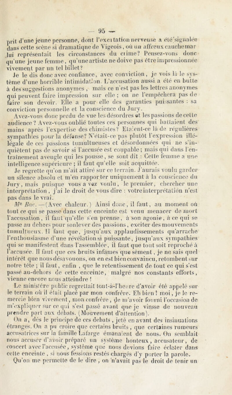 prit d’une jeune personne, dont l’excitation nerveuse a été'signalée dans cette scène si dramatique de Vigeois, où un affreux cauchemar lui représentait les circonstances du ciime? Pensez-vons donc qu’une jeune femme, qu’une artiste ne doive pas être impressionnée vivement par un tel billet? Je le dis donc avec conliance, avec conviction , je vois là le sys- tème d’une horrible intimidation. L’accusation aussi a été en butte à des suggestions anonymes , mais ce n’est pas les lettres anonymes qui peuvent faire impression sur elle; on ne l’empêchera pas de faire son devoir. Elle a pour elle des garanties puissantes : sa conviction personnelle et la conscience du Jury. Avez-vous donc perdu de vue les désordres et les passions de cette audience? Avez-vous oublié toutes ces personnes qui battaient des mains après l’expertise des chimistes ? Ela:ent-ce là de régulières sympathies pour la défense? N’était-ce pas plutôt l’expression illé- légale de ces passions tumultueuses et désordonnées qui ne s’in- quiètent pas de savoir si l’accusée est coupable ; mais qui dans l’en- trainement aveugle qui les pousse, se sont dit : Cette femme a une intelligence supérieure ; il faut qu’elle soit acquittée. Je regrette qu’on m’ait attiré sur ce terrain. J’aurais voulu garder un silence absolu et m’en rapporter uniquement à la couscience du Jury, mais puisque vous a vez voulu, le premier, chercher une interprétation , j’ai le droit de vous dire : votre interprétation n’est pas dans le vrai. Mc Bac.—(Avec chaleur.) Ainsi donc, il faut, au moment où tout ce qui se passe dans cette enceinte est venu menacer de mort l’accusation , il faut qu’elle s’en prenne, à son agonie , à ce qui se passe au dehors pour soulever des passions, exciter des mouvements tumultueux. 11 faut que, jusqu’aux applaudissements qu’arrache l’enthousiasme d’une révélation si puissante, jusqu’aux sympathies qui se manifestent dans l’assemblée, il faut que tout soit reproché à l’accusée. 11 faut que ces bruits infâmes que sèment, je ne sais quel intérêt que nous désavouons, on en est bien convaincu, retombent sur notre tête ; il faut, enfin , que le retentissement de tout ce qui s’est passé au-dehors de cette enceinte, malgré nos constants efforts, vienne encore nous atteindre ! Le ministère public regrettait toul-à-l’bec.re d’avoir été appelé sur le terrain où il était placé par mon confrère. Eh bien ! moi, je le re- mercie bien vivement, mon confrère, de m’avoir fourni l’occasion de m'expliquer sur ce qui s’est passé avant que je vinsse de nouveau prendre part aux débats. (Mouvement d’attention). On a, dés le principe de ces débats , jeté en avant des insinuations étranges. On a pu croire que certains bruits , que certaines rumeurs accusatrices sur la famille Lafarge émanaient de nous. On semblait nous accuser d’avoir préparé un système honteux , accusateur, de concert avec l’accusée, système que nous devions faire éclater dans celte enceinte , si nous fussions restés chargés d’y porter la parole. Qu’on me permette de le dire , on n’avait pas le droit de tenir un