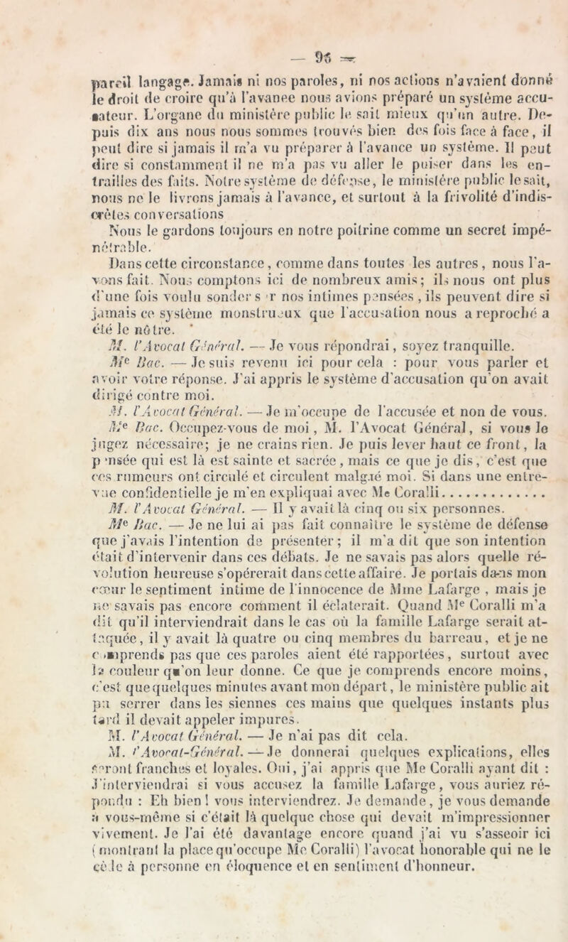 pareil langage. Jamais ni nos paroles, ni nos aelions n’a voient donne le droit de croire qu’à l’avanee nous avions préparé un système accu- sateur. L’organe du ministère public le sait mieux qu’un autre. De- puis dix ans nous nous sommes trouvés bien des fois face à face, il peut dire si jamais il m’a vu préparer à l’avance un système. Il peut dire si constamment il ne m’a pas vu aller le puiser dans les en- trailles des faits. Notre système de défense, le ministère public lésait, nous ne le livrons jamais à l’avance, et surtout à la frivolité d’indis- crètes conversations Nous le gardons toujours en notre poitrine comme un secret impé- nétrable. Dans cette circonstance, comme dans toutes les autres, nous l’a- vons fait. Nous comptons ici de nombreux amis; ils nous ont plus d'une fois voulu sonder s r nos intimes pensées , ils peuvent dire si jamais ce système monstrueux que l’accu'alion nous a reproché a été le nôtre. M. l’Avocat General. — Je vous répondrai, soyez tranquille. Mc Mac. —Je suis revenu ici pour cela : pour vous parler et avoir votre réponse. J’ai appris le système d'accusation qu’on avait dirigé contre moi. AJ. l'Avocat General. —Je m’occupe de l'accusée et non de vous. JGe Bac. Occupez-vous de moi, M. l’Avocat Général, si vous lo jugez nécessaire; je ne crains rien. Je puis lever haut ce front, la p -nsée qui est là est sainte et sacrée, mais ce que je dis, c’est que ces rumeurs ont circulé et circulent malg.ié moi. Si dans une entre- vue confidentielle je m’en expliquai avec Me Cora'li M. l'Avocat Général. -— Il y avait là cinq ou six personnes. Bac. — Je ne lui ai pas fait connaître le système de défense que j’avais l’intention de présenter; il m’a dit que son intention était d’intervenir dans ces débats. Je ne savais pas alors quelle ré- volution heureuse s’opérerait dans cette affaire. Je portais da-ns mon cœur le sentiment intime de linnocence de Mme Lafarge , mais je ne savais pas encore comment il éclaterait. Quand Me Coralli m’a dit qu’il interviendrait dans le cas où la famille Lafarge serait at- taquée, il y avait là quatre ou cinq membres du barreau, et je ne c »*iprends pas que ces paroles aient été rapportées, surtout avec la couleur q«’on leur donne. Ce que je comprends encore moins, c’est quequelques minutes avant mon départ, le ministère public ait pu serrer dans les siennes ces mains que quelques instants plus tard il devait appeler impures. M. l’Avocat Général. — Je n’ai pas dit cela. AI. /’Avocat-Général. ——Je donnerai quelques explications, elles feront franches et loyales. Oui, j’ai appris que Me Coralli ayant dit : J'interviendrai si vous accusez la famille Lafarge, vous auriez ré- pondu : Eh bien! vous interviendrez. Je demande, je vous demande a vous-rnême si c’était là quelque chose qui devait m’impressionner vivement. Je l’ai été davantage encore quand j’ai vu s’asseoir ici (montrant la place qu’occupe Me Coralli) l’avocat honorable qui ne le cède à personne en éloquence et en sentiment d’honneur.