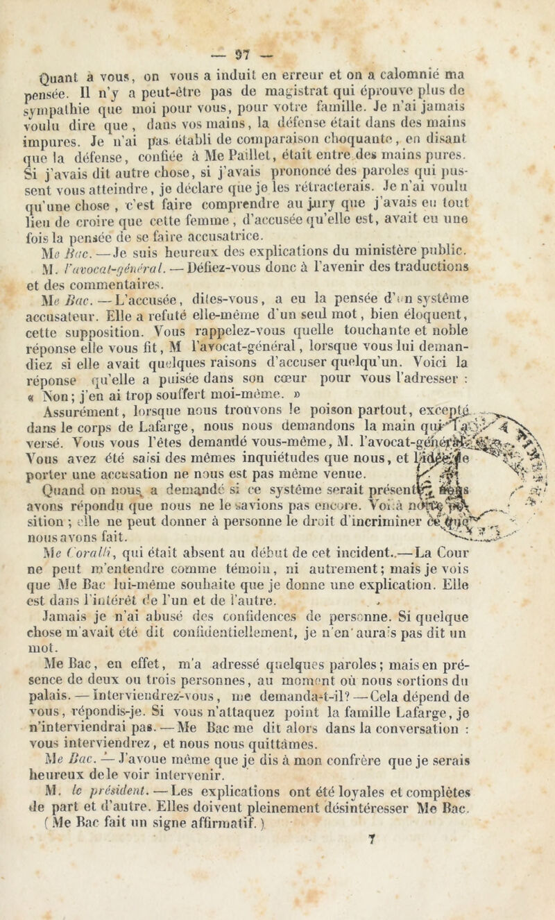 — 37 ~ Quant a vous, on vous a induit en erreur et on a calomnié ma pensée. 11 n’y a peut-être pas de magistrat qui éprouve plus de sympathie que moi pour vous, pour votre famille. Je n’ai jamais voulu dire que, dans vos mains, la défense était dans des mains impures. Je n’ai pas établi de comparaison choquante, en disant lieu de croire que cette femme , d’accusée qu’elle est, avait eu une fois la pensée de se faire accusatrice. Mc Bac. — Je suis heureux des explications du ministère public. M. F avocat-général. — Défiez-vous donc à l’avenir des traductions et des commentaires. Me Bac. —L’accusée, dites-vous, a eu la pensée d’< n système accusateur. Elle a réfuté elle-même d’un seid mot, bien éloquent, cette supposition. Vous rappelez-vous quelle touchante et noble réponse elle vous fit, M l’avocat-général, lorsque vous lui deman- diez si elle avait quelques raisons d’accuser quelqu’un. Voici la réponse qu’elle a puisée dans son cœur pour vous l’adresser : « Non; j’en ai trop souffert moi-même. » Assurément, lorsque nous trouvons le poison partout, excepté- porter une accusation ne nous est pas même venue. yi .^f! Quand on nous, a demandé si ce système serait présent^ avons répondu que nous ne le savions pas encore. Voî à silion ; elle ne peut donner à personne le droit d’incriminer nous avons fait. Me ( oralH, qui était absent au début de cet incident..— La Cour ne peut m’entendre comme témoin, ni autrement ; mais je vois que Me Bac lui-même souhaite que je donne une explication. Eile est dans l’intérêt de l’un et de l’autre. Jamais je n’ai abusé des confidences de personne. Si quelque chose m’avait été dit confidentiellement, je n’en'aurais pas dit un mot. Me Bac, en effet, m’a adressé quelques paroles ; mais en pré- sence de deux ou trois personnes, au moment où nous sortions du palais.—Interviendrez-vous, me demanda-t-il?—Cela dépend de vous, répondis-je. Si vous n’attaquez point la famille Lafarge, je n’interviendrai pas.—Me Bac me dit alors dans la conversation : vous interviendrez, et nous nous quittâmes. Me Bac. — J’avoue même que je dis à mon confrère que je serais heureux dele voir intervenir. M. le président.—Les explications ont été loyales et complètes de part et d’autre. Elles doivent pleinement désintéresser Me Bac. ( Me Bac fait un signe affirmatif. ) 7