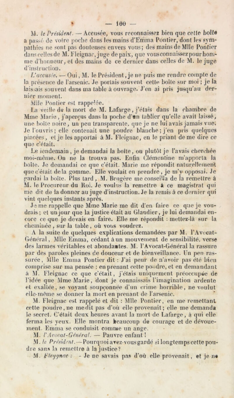M. le Président. —Accusée, vous reconnaissez bien quo cette boîte a passé de voire poche dans les mains d’Emma Pontier, dont les sym* pathies ne sont pas douteuses envers vous; des mains de Mlle Pontier dans celles de M. Fleignac, juge de paix, que vousconnaissezpourhom- rae d’honneur, et des mains de ce dernier dans celles de M. le juge d’instruction. L’accusée. — Oui, M. le Président, je ne puis me rendre compte de la présence de l’arsenic. Je portais souvent celte boîte sur moi ; je la laissais souvent dans ma table à ouvrage. J’en ai pris jusqu’au der- nier moment. Mile Pontier est rappelée. l,a veille de la mort de M. Lafarge, j’étais dans la chambre de Mme Marie, j’aperçus dans la poche d’an tablier qu'elle avait laissé, une boîte noire, un peu transparente, que je ne lui avais jamais vue. Je l’ouvris ; elle contenait une poudre blanche; j’en pris quelques pincées, et je les apportai à M. Fleignac, en le priant de me dire ce que c’était. Le iendemain , je demandai la boîte, ou plutôt je l’avais cherchée moi-même. Ou ne la trouva pas. Enfin Clémentine m’apporta la boîte. Je demandai ce que c’était. Marie me répondit naturellement que c’était delà gomme. Elle voulait en prendre , je m’y opposai. Je gardai la boîte. Plus tard, M. Brngère me conseilla de la remettre à M. le Procureur du Roi. Je voulus la remettre À ce magistrat qui me dit de la donner au juge d’instruction. Je la remis à ce dernier qui vint quelques instants après. Je me rappelle que Mme Marie me dit d’en faire ce que je vou- drais; et un jour que la justice était au Glandier, je lui demandai en- core ce que je devais en faire. Elle me répondit : meltez-là sur la cheminée , sur la table , où vous voudrez. A la suite de quelques explications demandées par M. P Avocat- Général, Mlle Emma, cédant à un mouvement de sensibilité, verse des larmes véritables et abondaites. M. l’Avocat-Général la rassure par des paroles pleines de douceur et de bienveillance. Un peu ras- surée, Mlle Emma Pontier dit : J’ai peur de n’aroir pas été bien comprise sur ma pensée : en prenant cette poudre, et en demandant à M. Fleignac ce que c’était, j’étais uniquement préoccupée de l’idée que Mme Marie, dont je connaissais l’imagination ardente et exaltée, se voyant soupçonnée d’un crime horrible, ne voulut elle-même se donner la mort en prenant de l’arsenic. M. Fleignac est rappelé et dit : Mlle Pontier, en me remettant cette poudre, ne médit pas d’où elle provenait; elle me demanda le secret. C’était deux heures avant la mort de Lafarge, à qui elle ferma les yeux. Elle montra beaucoup de courage et de dévoue- ment. Emma se conduisit comme un ange. M. /’ Avocat-Général. — Pauvre enfant 1 M. le Président.—Pourquoi avez-vous gardé si longtemps cette pou- dre sans la remettre ù la justice? M. t'Iejynae ; - Je ne savais pas d’où elle provenait , et je n«