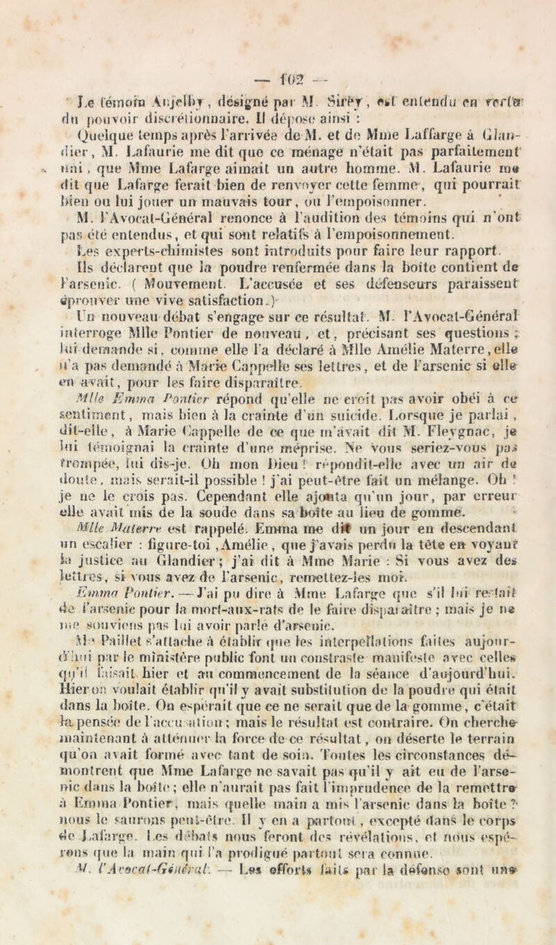 J.e témoin Ac.jelby , désigné par M Sirf»T, est entendu en rert'er du pouvoir discrétionnaire, Il dépose ainsi : Quelque temps après l'arrivée de M. et de Mme Laffarge à Glau- dier, M. Lafaurie me dit que ce ménage n’était pas parfaitement uni, que Mme La fa rge aimait un autre homme. M. Lafaurie rue dit que Lafarge ferait bien de renvoyer cette femme , qui pourrait bien ou lui jouer un mauvais tour, ou l’empoisonner. M. l'Avocal-Général renonce à l’audition des témoins qui n'ont pas été entendus, et qui sont relatifs à l’empoisonnement. Les experts-chimistes sont introduits pour faire leur rapport. Us déclarent que la poudre renfermée dans la boite contient de l’arsenic. ( Mouvement. L’accusée et ses défenseurs paraissent éprouver une vive satisfaction.) l u nouveau débat s’engage sur ce résultat. M. P Avocat-Général interroge Mlle Pontier de nouveau, et, précisant ses questions; lui demande si, comme elle l’a déclaré à Mlle Amélie Materre.eile u’a pas demandé A Marie Cappelle ses lettres, et de l’arsenic si elle en avait, pour les faire disparaître. Mlle Emma Pontier répond (ju’elle ne croit pas avoir obéi à ce sentiment, mais bien à la crainte d'un suicide. Lorsque je parlai , dit-elle, à Marie Gappelle de ce que m’avait dit M. Flevgnac, je lui témoignai la crainte d’une méprise. Ne vous seriez-vous pai trempée, lui dis-je. Oh mon Dieu ! répondit-elle avec un air de doute, mais serait-il possible ! j’ai peut-être fait un mélange. Ob î je ne le crois pas. Cependant elle ajoüta qu’un jour, par erreur elle avait mis de la soude dans sa boîte au lieu de gomme. Mlle Mater r* est rappelé. Emma me dit un jour en descendant un escalier : figure-toi , Amélie , que j'avais perdu la tète en voyau? iu justice au Glandier ; j’ai dit à Mme Marie : Si vous avez de* lettres, si vous avez de l’arsenic, remettez-ies moi. Emma Pontier.— J’ai pu dire à Mme Lafarge que s’il lui restait de l’arsenic pour la mort-aux-rats de le faire dispat aître ; mais je ne tue souviens pas lui avoir parlé d’arsenic. M * Paillet s’attache A établir tpie les interpellation? faites aujour- (’j hui par le ministère public font un constraste manifeste avec celle* qu’il faisait hier et au commencement de la séance d’aujourd’hui. Hier on voulait établir qu’il y avait substitution de la poudre qui était dans la boîte. On espérait que ce ne serait que de la gomme, c'était ht pensée de l’accusation; mais le résultat est contraire. On chercha maintenant à atténuer la force de ce résultat, on déserte le terrain qu’on avait formé avec tant de soin. Toutes les circonstances dé- montrent que Mme Lafarge ne savait pas qu'il y ait eu de l’arse- nic dans la boîte ; elle n’aurait pas fait l'imprudence de la remettra à Emma Pontier, mais quelle main a mis l’arsenic dans la boîte?* nous le saurons peni-êlre. U y en a partout , excepté dans le corps de Lafarge. l es débats nous feront des révélations, et nous espé- rons (jue la main qui l a prodigué partout sera connue. l/. l’Avocal-Général'. — b* effort* faits par la défense sont une