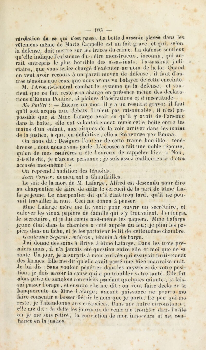 relation d« ce qui s’wt passé. La boite d’#r«mif plaoee dans les- véternens même de Marie Cappello est un lait grave, et qui, selon la défense, doit mettre sur les traces du crime. La défense soutient qu’elle indique l’existence d’n> être monstrueux , inconnu , qui au- rait entrepris le plus horrible des assassinats, 1 assassinat judi- ciaire, que vous seriez chargé d exécuter au nom de la loi. Quand on veut avoir recours à un pareil moyen de défense . il faut d au- tres témoins que ceux que nous avons vu balayer de cette enceinte. M. l’Avocat-Général combat le système de la défense, et sou- tient que ce fait reste à sa charge en présence meme des déclara- tions d’Emma Pontier, si pleines d’hésitations et d’incertitude. Mc Paillet ;■ — Encore un mot. li y a un résultat grave; il faut qn'il soit acquis aux débats. 11 n’est pas raisonnable, il n’est pas possible que si Mme Lafarge avait su qu’il y avait de l'arsenic dans la boite, elle eut volontairement rem s cetie boîte entre les mains d’un enfant, aux risques de la voir arriver dans les inaias de la justice, à qui, en définitive, elle a été remise par Emma. On nous dit : Désignez l’auteur de cette trame horrible, téné- breuse , dont nous avons parlé. L’accusée a fait une noble réponse, qu’un de mes confrères a été heureux de rappeler hier. « Non , a-t-elle dit, je n’accuse personne; je suis assez malheureuse d’ètr« accusée moi-même ! » On reprend l'audition des témoins. Jean Portier, demeurant à Chaulfailles. Le soir de la mort de M. Lafarge, Alfred est descendu pour dire au charpentier de faire de suite le cercueil de la pari de Mine La- large jeune. Le charpentier dit qu’il était trop lard, qu’il ne pou- vait travailler la nuit. Ceci me donna à penser. Mme Lafarge mère rue fit venir pour ouvrir un secrétaire, et enlever les vieux papiers de famille qui s’y trouvaient. J enfonçai, le secrétaire, et je lui remis moi-même les papiers. Mme Lafarge jeune était dans la chambre à côté auprès du feu; je pliai les pa- piers dans un fichu, et je les portai sur le lit de cette même chambre. duillüvme Séyéral. m/d cnn , témoin «à décharge. J’ai donné des soins à Brive à Mme Lafarge. Dans les trois pre- miers mois, il n’a jamais été question entre elle et moi quo de sa santé. Un jour, je la surpris à mon arrivée qui essuyait furtivement des larmes. Elle me dit qu elle avait passé une bien mauvaise nuit. Je lui dis : Sans vouloir pénétrer dans les mystères de votre posi- tion , je dois savoir la cause qui a pu troubler votre santé. Elle fut alors prise de sanglots convulsifs pondant quelques minute', je lais- sai passer 1 orage, et ensuite elle me dit : on veut faire déclarer la banqueroute de Mme Lafarge; aucune puissance ne pourra-me faire consentir à laisser tlélrir le nom que je porte. Le peu qui me reste, je 1 abandonne aux créanciers. Dans une autre circonstance , elle me dit : Je défie les journaux de venir me troubler da-hs l'asile ou je me suis retiré, la conviction de mon innocence e.t ma ce h fiance en la justice.