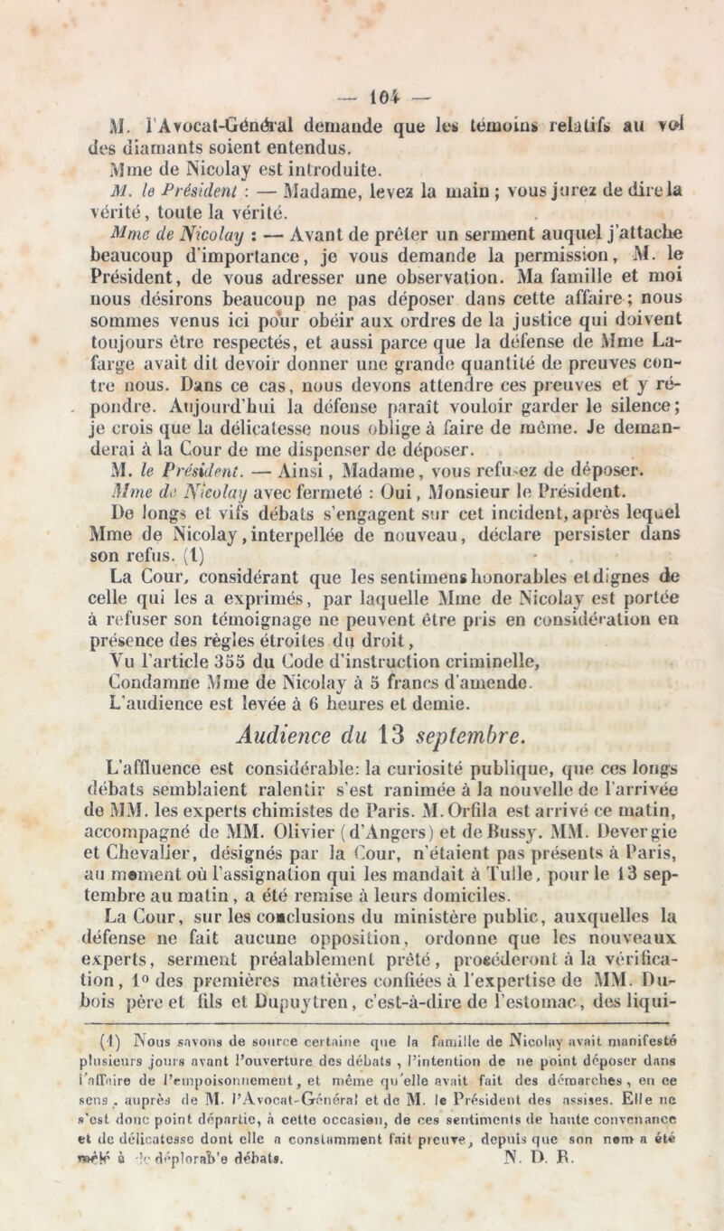 M. lAvoeal-Général demande que les témoins, relatifs au vcd des diamants soient entendus. Mme de Nicolay est introduite. M. le Président : — Madame, levez la main ; vous jurez de dire la vérité, toute la vérité. Mme de Nicolay : — Avant de prêter un serment auquel j’attache beaucoup d'importance, je vous demande la permission, M. le Président, de vous adresser une observation. Ma famille et moi nous désirons beaucoup ne pas déposer dans cette affaire ; nous sommes venus ici pour obéir aux ordres de la justice qui doivent toujours être respectés, et aussi parce que la défense de Mme La- farge avait dit devoir donner une grande quantité de preuves con- tre nous. Dans ce cas, nous devons attendre ces preuves et y ré- pondre. Aujourd’hui la défense paraît vouloir garder le silence; je crois que la délicatesse nous oblige à faire de même. Je deman- derai à la Cour de me dispenser de déposer. M. le Président. — Ainsi, Madame, vous refusez de déposer. Mme de Nicolay avec fermeté : Oui, Monsieur le Président. De longs et vifs débats s’engagent sur cet incident, après lequel Mme de Nicolay,interpellée de nouveau, déclare persister dans son refus. (1) La Cour, considérant que les sentimens honorables et dignes de celle qui les a exprimés, par laquelle Mme de Nicolay est portée à refuser son témoignage ne peuvent être pris en considération en présence des règles étroites du droit, Vu l’article 355 du Code d’instruction criminelle, Condamne Mme de Nicolay à 5 francs d’amende. L’audience est levée à 6 heures et demie. Audience du 13 septembre. L'affluence est considérable: la curiosité publique, que ces longs débats semblaient ralentir s’est ranimée à la nouvelle de l’arrivée de MM. les experts chimistes de Paris. M. Orfila est arrivé ce matin, accompagné de MM. Olivier (d’Angers) et de Bussy. MM. Devergie et Chevalier, désignés par la Cour, n’étaient pas présents à Paris, au marnent où l’assignation qui les mandait à Tulle, pour le 13 sep- tembre au matin, a été remise à leurs domiciles. La Cour, sur les conclusions du ministère public, auxquelles la défense ne fait aucune opposition, ordonne que les nouveaux experts, serment préalablement prêté, procéderont à la vérifica- tion , 1° des premières matières confiées à l'expertise de MM. Du- bois père et fils et Dupuytren, c’est-à-dire de l’estomac, des liqui- (1) Nous savons de source certaine que la famille de Nicolay avait manifesté plusieurs jours avant l’ouverture des débats , l’intention de ne point déposer dans i affaire de l’empoisonnement, et même qu'elle avait fait des démarches, en ee sens , auprès de M. l’Avocat-Général et de M. le Président des assises. Elle ne s'est donc point départie, à cette occasion, de ces sentiments de haute convenance et de délicatesse dont elle a constamment fait preuve, depuis que son nenr» a été à -k' déploraVe débats. N. Ô. R.