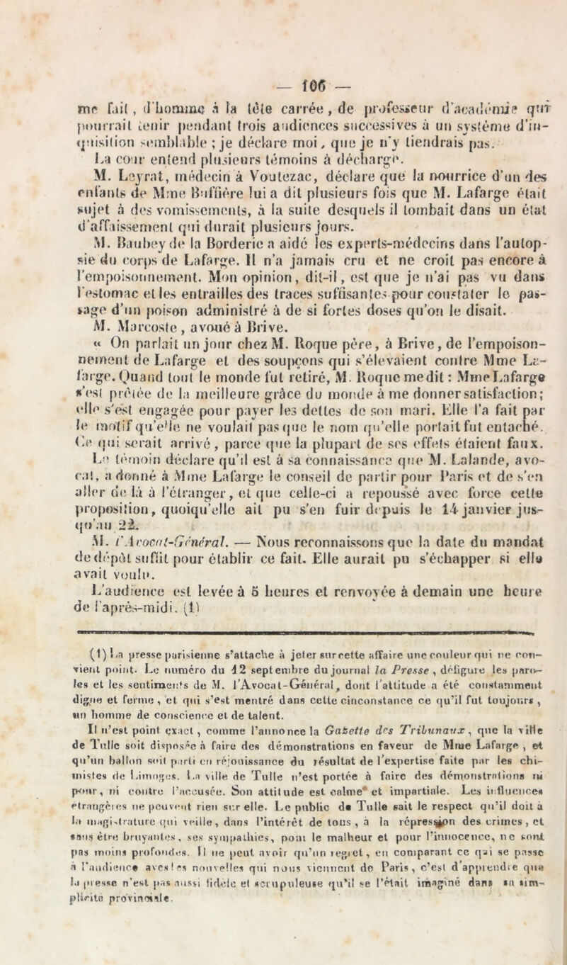 mr fai(, d'homme à la tète carrée , de professeur d’académie qui pourrait tenir pendant trois audiences successives à un système d'in- quisition semblable ; je déclare moi, que je n’y tiendrais pas. La cour entend plusieurs témoins à décharge. M. Leyrat, médecin à Voulezac, déclare que la nourrice d'un des enfants de Mme Buffière lui a dit plusieurs fois que M. Lafarge était sujet à des vomissements, à la suite desquels il tombait dans un état d’affaissement qui durait plusieurs jours. M. Baubeyde la Borderic a aidé les experts-médecins dans l’autop- sie du corps de Lafarge. Il n’a jamais cru et ne croit pas encore à l’empoisonnement. Mon opinion, dit-il, est que je n’ai pas vu dans l'estomac elles entrailles des traces suffisantes pour constater le pas- sage d’un poison administré à de si fortes doses qu’on le disait. M. Marcoste , avoué à Brive. « On parlait un jour chez M. Roque père, à Brive, de l'empoison- nement de Lafarge et des soupçons qui s’élevaient contre Mme La- large. Quand tout le monde lut retiré, M. Roque médit : Mine Lafarge *’est prêtée de la meilleure grâce du monde à me donner satisfaction; elfe s'est engagée pour payer les dettes do son mari. Elle l’a fait par le motif quVIe ne voulait pas (pie le nom qu'elle portait fut entaché. Le qui serait arrivé, parce que la plupart de ses effets étaient faux. Le témoin déclare qu’il est à sa connaissance que M. Lalande, avo- cat, a donné à Mme Lafarge le conseil de partir pour Paris et de s’en aller de là à l’étranger, et que celle-ci a repoussé avec force celle proposition, quoiqu’elle ail pu s'en fuir depuis le 14 janvier jus- qu'au 22. M. i'Avocat-Général. — Nous reconnaissons que la date du mandat de dépôt suffit pour établir ce fait. Elle aurait pu s’échapper si elle avait voulu. L’audience est levée à 5 heures et renvoyée à demain une heure de l’après-midi. (1) (t)Ln presse parisienne s’attache à jeter sureette affaire une couleur qui ne con- fient point- Le numéro du 4 2 septembre du journal la Presse , défigure les paro- les et les sentiments de M. l’Avocat-Généralr dont l’attitude a été constamment digne et ferme , et qui s’est mentré dans cette c'mconstanoe ce qu’il fut toujours , «n homme de conscience et de talent. Il n’est point exact , comme l’annonce la Gabette drs Tribunaux, que la ville de Tulle soit disposée à faire des démonstrations en faveur de Mme Lafarge , et qu’un ballon soil parti en réjouissance du résultat de l’expertise faite par les chi- mistes de Limoge*. La ville de Tulle n’est portée à faire des démonstrations ru pour, ni contre l’accusée. Son attitude est calme et impartiale. Les influence» étrangères ne peuvent rien sur elle. Le public da Tulle sait le respect qu’il doit a b* magistrature qui veille, dans l’intérêt de tous , a la lépres^pn des crimes, et «ans être bruyantes, ses sympathies, pont le malheur et pour l’innocence, ne son* pas moins profondes. Il ne peut avoir qu’un regret, en comparant ce qai se passe à l'audience avesles nouvelles qui nous viennent do Paris, c’est d apprendre qu« I.r presse n’est pas aussi fidèle et scrupuleuse qu’il se l’était imaginé dans sa tim- plieito provinciale.