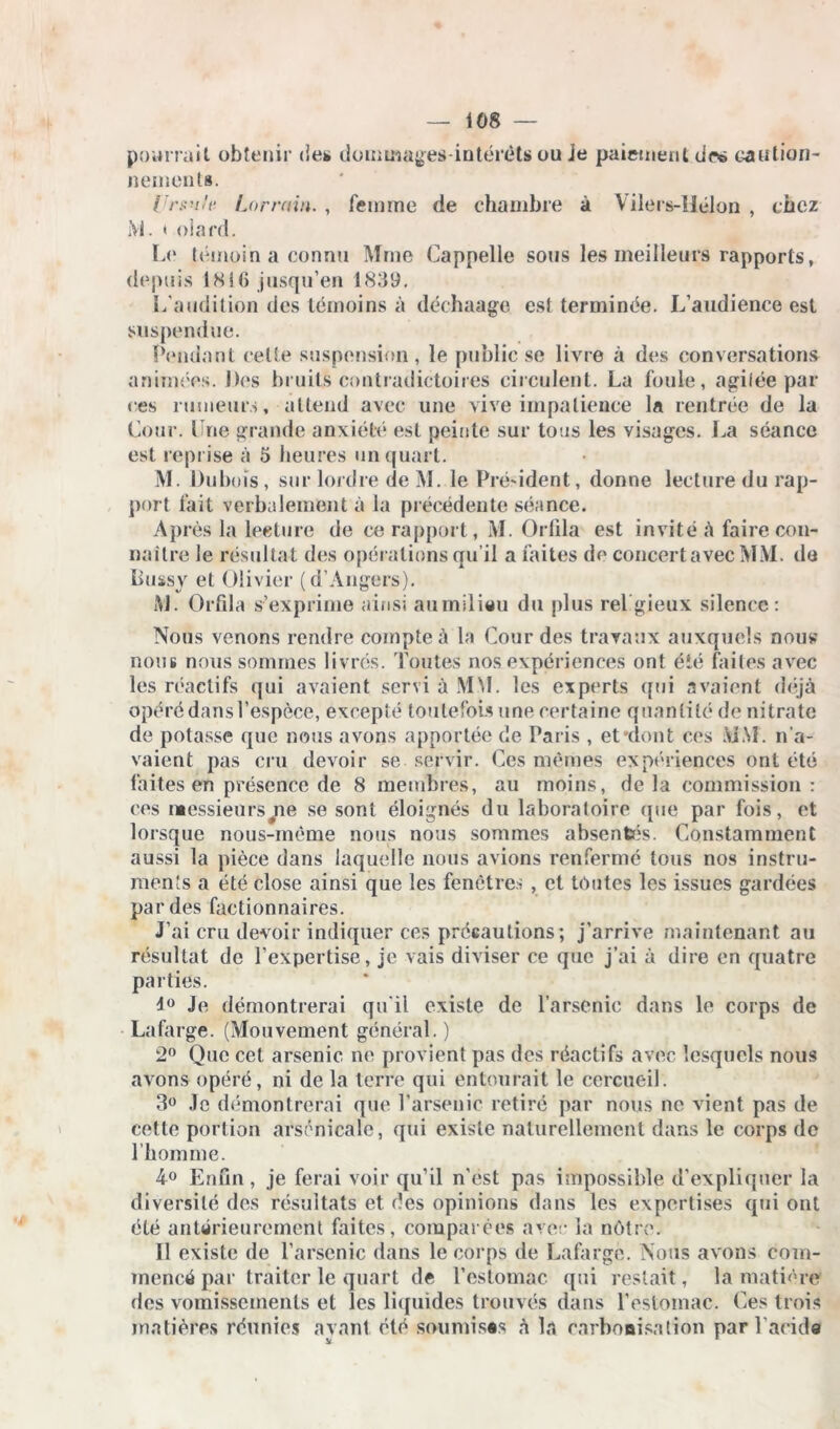 pourrait obtenir des dommages-intérêts ou je paiement des caution- nement». lrrsu/ti Lorrain. , femme de chambre à Vilers-Hélon , chez M. < oiard. Le témoin a connu Mme Cappelle sous les meilleurs rapports, depuis 1816 jusqu’en 1839. L'audition des témoins à déchaage est terminée. L'audience est suspendue. Pendant celte suspension, le public se livre à des conversations animées. Des bruits contradictoires circulent. La foule, agitée par ces rumeurs, attend avec une vive impatience la rentrée de la Cour. Lue grande anxiété est peinte sur tous les visages. La séance est reprise à 5 heures un quart. M. Dubois, sur loidre de M. le Président, donne lecture du rap- port fait verbalement à la précédente séance. A p rès la lecture de ce rapport, M. Orfila est invité à faire con- naître le résultat des opérations qu’il a faites de concert avec MM. de Bussy et Olivier (d’Angers). AJ. Orfila s’exprime ainsi aumilieu du plus religieux silence: Nous venons rendre compte à la Cour des travaux auxquels nous nous nous sommes livrés. Toutes nos expériences ont été faites avec les réactifs qui avaient servi à MM. les experts qui avaient déjà opéré dans l’espèce, excepté toutefois une certaine quantité de nitrate de potasse que nous avons apportée de Paris , et-dont ces MAL n’a- vaient pas cru devoir se servir. Ces mêmes expériences ont été faites en présence dé 8 membres, au moins, delà commission: ces messieursj\e se sont éloignés du laboratoire (pie par fois, et lorsque nous-mème nous nous sommes absentés. Constamment aussi la pièce dans laquelle nous avions renfermé tous nos instru- ments a été close ainsi que les fenêtres, et toutes les issues gardées par des factionnaires. J’ai cru devoir indiquer ces précautions; j’arrive maintenant au résultat de l’expertise, je vais diviser ce que j’ai à dire en quatre parties. 4° Je démontrerai qu'il existe de l’arsenic dans le corps de Lafarge. (Mouvement général. ) 2° Que cet arsenic ne provient pas des réactifs avec lesquels nous avons opéré, ni de la terre qui entourait le cercueil. 3° Je démontrerai que l'arsenic retiré par nous no vient pas de cette portion arsenicale, qui existe naturellement dans le corps de l’homme. 4° Enfin, je ferai voir qu’il n'est pas impossible d’expliquer la diversité des résultats et des opinions dans les expertises qui ont été antérieurement faites, comparées avec la nôtre. Il existe de l’arsenic dans le corps de Lafarge. Nous avons com- mencé par traiter le quart de l'estomac qui restait, la matière des vomissements et les liquides trouvés dans l’estomac. Ces trois matières réunies ayant été soumisês à la carbonisation par l’acide