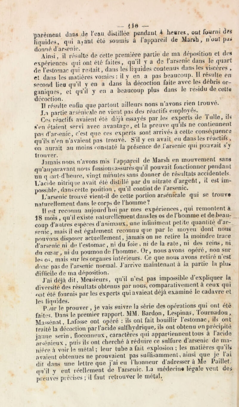 — m — . tmrémenl dans de l’eau distillée pendant 4 heures, oui fourni d>f liquides, qui ayant été soumis ù l’appareil de Marsh, n’out pas donné darsenie. . . Ainsi, il résulté de cette première partie de ma déposition et des expériences qui ont été faites, qui! y a de 1 arsenic dans le quart de l’estomac qui restait, dans les liquides contenus dans les viscères , et dans les matières vomies: il y en a pas beaucoup. Il résulte en second lieu qu’il y en a dans la décoction faite avec les débris or- ganiques, et qu’il y en a beaucoup plus dans le résidu de celte décoction. . ' Il résulte enfiu que partout ailleurs nous n avons rien trouve. La partie arsenicale ne vient pas des réactifs employés. Ces réactifs avaient été déjà essayés par les experts de loue, ils sYn étaient servi avec avantage, et la preuve qu’ils ne contiennent pas d’arsenic, c’est que ces experts sont arrivés à cette conséquence qu’ils n’en n’avaient pas trouvé. S’il y en avait eu dans les réactifs , on aurait au moins constaté la présence de 1 arsenic qui pouvait s y trouver. Jamais nous n’avons mis l’appareil de Marsh en mouvement sans nu’auparavant nous fussions assures qu il pouvait fonctionner pendant un q tart-d’heure, vingt minutes sans donner de résultats accidentels. L’acide nitrique avait été distillé par du nitrate d argent, il est im- possible, dans cette position , qu’il contint de 1 arsenic. L’arsenic trouvé vient-il de cette portion arsenicale qui se Irouv e naturellement dans le corps de l’homme? Il est reconnu aujourd'hui par mes expériences, qui remontent à 18 mois , qu’il existe naturellement dans les os de l’homme et de beau- coup d’autres espèces d animaux, une infiniment petite quantité d ar- senic, mais il est également reconnu que par le moyen dont nous pouvons disposer actuellement, jamais on ne relit e la inoindie tiare d’arsenic ni de l’estomac, ni du foie, ni de la rate, ni des reins, ni du cœur, ni du poumon de rbomme. Or, nous avons opéré, non sur les os, mais sur les organes intérieurs. Le que nous avons retiré n est donc pas de l’arsenic normal. J’arrive maintenant à la partie la plus difficile de ma déposition. . . J’ai déjà dit, Messieurs, qu’il n’est pas impossible d expliquer la diversité des résultats obtenus par nous, comparativement à ceux qui ont été fournis par les experts qui avaient déjà examiné le cadavre et les liquides. . , . , . , lYur le prouver , je vais suivre la série des operations qui ont etc faites. Dans le premier rapport. MM. Bardon, Lespinas, lournadou, Masséna-t, Lnfosse ont opéré : ils ont fait bouillir l’estomac, ils ont traité la décoction par l’acide sulfhydrique, ils ont obtenu un précipité jaune serin, floconneux, caractères qui appartiennent loi» à l’acide arsénieux , puis ils ont cherché à réduire ce sulfure d’arsenic de ma- nière à voir le métal ; leur tube a fait explosion ; les matières qu’ils avaient obtenues ne prouvaient pas suffisamment, ainsi que je lai dit dans une lettre que j’ai eu l’honneur d’adresser à Me Paillet, (ju’i! y eut réellement de l’arseuic. La médecin# légale veut des preuves précises ; il faut retrouver le métal.