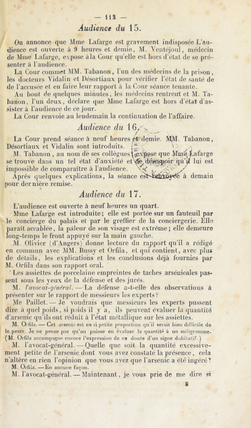 Audience du 15. On annonce que Mme Lafarge est gravement indisposée L’au- dience est ouverte à 9 heures et demie, M. Ventéjoul, médecin de Mme Lafarge, expose àla Cour qu elle est hors d’état de se pré- senter à l’audience. La Cour commet MM. Tabanon, l’un des médecins de la prison , les docteurs Vidal in et Désortiaux pour vérifier l’état de santé de de l’accusée et en faire leur rapport à la Cour séance tenante. Au bout de quelques minutes, les médecins rentrent et M. Ta- banon, l’un deux, déclare que Mme Lafarge est hors d’état d’as- sister à l’audience de ce jour. La Cour renvoie au lendemain la continuation de l’affaire. Audience du 16/ . / ' Y - 7 La Cour prend séance à neuf heures jéfc'dçmie. MM. Tabanon, Désortiaux et Vidalin sont introduits. j£. y - . M. Tabanon, au nom de ses collègues | (expose que Mme Lafarge se trouve dans un tel état d’anxiété et^Se,'déÿ^ppir q.ü’lui est impossible de comparaître à l’audience. x*C A' A?'*'' / Après quelques explications, la séance esT>Ê«iiAt>yéé à demain pour dernière remise. Audience du 17. L’audience est ouverte à neuf heures un quart. Mme Lafarge est introduite; elle est portée sur un fauteuil par le concierge du palais et par le greffier de la conciergerie. Elle paraît accablée, la pâleur de son visage est extrême; elle demeure long-temps le front appuyé sur la main gauche. M. Olivier (d’Angers) donne lecture du rapport qu’il a rédigé en commun avec MM. Bussy et Orfila, et qui contient, avec plus de détails, les explications et les conclusions déjà fournies par M. Orfila dans son rapport oral. ' Les assiettes de porcelaine empreintes de taches arsénicales pas- sent sous les yeux de la défense et des jurés. M. Vavocat-général. — La défense a-t-elle des observations à présenter sur le rapport de messieurs les experts? Me Paillet. — Je voudrais que messieurs les experts pussent dire à quel poids, si pnids il y a, ils peuvent évaluer la quantité d’arsenic qu’ils ont réduit à l’état métallique sur les assiettes. M. Orfila. — Cet arsenic est en si petite proportion cju il serait bien difficile de le peser. Je ne pense pas qu’on puisse en évaluer la quantité à un miügrnmme. (11. Orfila accompagne encore l’expression de ce doute d’un signe dubitatif.) m. r avocat-général.—Quelle que soit la quantité excessive- ment petite de l’arsenic dont vous avez constaté la présence, cela n’altère en rien l’opinion que vous avez que l’arsenic a été ingéré? M. Orfila. —En aucune façon. M. l’avocat-général. — Maintenant, je vous prie de me dire si 8