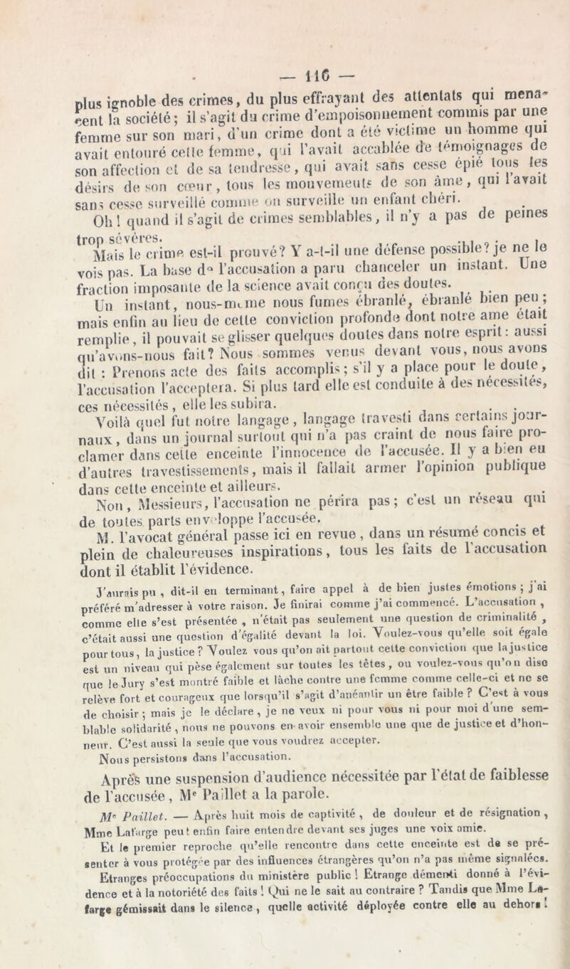 Plus ignoble des crimes, du plus effrayant des attentats qui mena- cent la société; il s’agit du crime d’empoisonnement commis par une femme sur son mari, d’un crime dont a été victime un homme qui avait entouré celle femme, qui l’avait accablée de témoignages de son affection et de sa tendresse, qui avait sans cesse épie tous tes désirs de son cœur, tous les mouvements de son âme, qui lavait sans cesse surveillé comme on surveille un enfant chéri. Obi quand il s’agit de crimes semblables, il n’y a pas de peines Mais le crime est-il prouvé? Y a-t-il une défense possible? je ne le vois pas. La base dQ l’accusation a paru chanceler un instant. Une fraction imposante de la science avait conçu des doutes. Un instant, nous-nnme nous fumes ébranlé, ébranlé bien peu ; mais enfin au lieu de cette conviction profonde dont notre ame était remplie, il pouvait se glisser quelques doutes dans noire esprit: aussi qu’avons-nous fait? Nous sommes venus devant vous, nous avons dit : Prenons acte des fails accomplis; s’il y a place pour le doute, l’accusation l'acceptera. Si plus tard elle est conduite à des nécessites, ces nécessités , elle les subira. . . Voilà quel fut notre langage, langage travesti dans certains jour- naux, dans un journal surtout qui n’a pas craint de nous faire pro- clamer dans cette enceinte l’innocence de l’accusée. Il y a bien eu d’autres travestissements, mais il fallait armer l’opinion publique dans celte enceinte et ailleurs. Non, Messieurs, l’accusation ne périra pas; c’est un reseau qui de toutes, parts enveloppe l’accusée. . M. l’avocat général passe ici en revue , dans un résumé concis et plein de chaleureuses inspirations, tous les faits de 1 accusation dont il établit l’évidence. J’aurais pu , dit-il en terminant, faire appel à de bien justes émotions ; j ai préféré m’adresser à votre raison. Je finirai comme j’ai commencé. L’accusation , comme elle s’est présentée , n’était pas seulement une question de criminalité , c’était aussi une question d’égalité devant la loi. Voulez-vous qu elle soit égale pour tous, la justice? Voulez vous qu’on ait partout celte conviction que la justice est un niveau qui pèse également sur toutes les têtes, ou voulez-vous qu’on dise que le Jury s’est montré faible et lâche contre une femme comme celle-ci et ne se relève fort et courageux que lorsqu’il s’agit d’anéantir un être faible ? C’est à vous de choisir ; mais je le déclare , je ne veux ni pour vous ni pour moi d’une sem- blable solidarité , nous ne pouvons en avoir ensemble une que de justice et d’hon- neur. C’est aussi la seule que vous voudrez accepter. Nous persistons dans l’accusation. Après une suspension d’audience nécessitée par l’état de faiblesse de l’accusée , Mc Paillet a la parole. M' Paillet. — Après huit mois de captivité , de douleur et de résignation , Mme La large peut enfin faire entendre devant ses juges une voix amie. Et le premier reproche qu’elle rencontre dans cette enceinte est d« se pré- senter à vous protégée par des influences étrangères qu’on n’a pas même signalées. Etranges préoccupations du ministère public ! Etrange démenti donné à l’évi- dence et à la notoriété des fails ! q)ui ne le sait au contraire ? Tandis que. Mme L«- farge gémissait dans le silence , quelle activité déployée contre elle au dehora 1