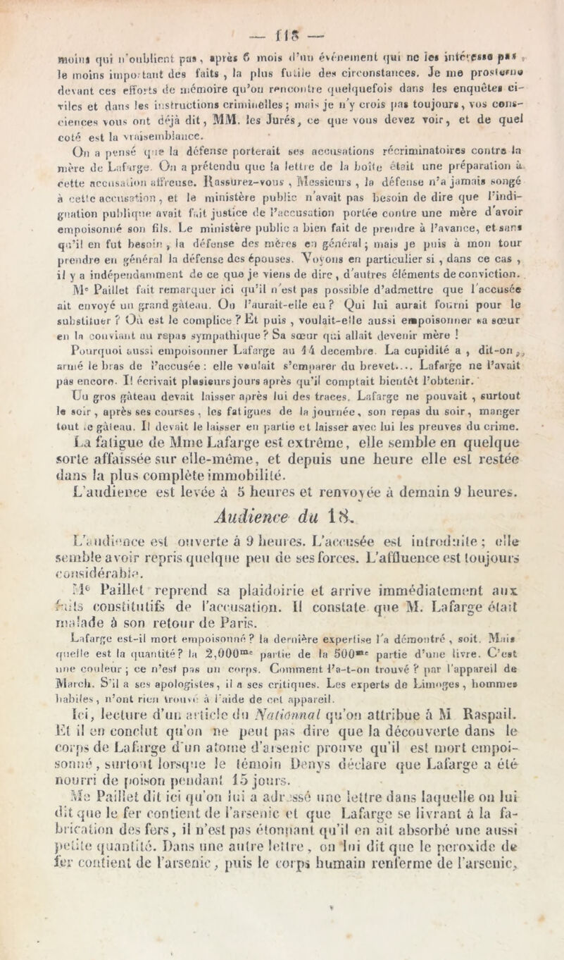 moim qui n'ouMiRnt pas, «put* fi mois d’im événement qui ne ie» inlfvcsse p«< , le moins impo tant des faits , la plus fiùiie des circonstances. Je me prosfomu devant ces efforts de mémoire qu’on rencontre quelquefois dans les enquête» ci- viles et dans les instructions criminelles; mais je n’y crois pas toujours, vos cons- ciences vous ont déjà dit, MM. les Jurés, ce que vous devez voir, et de quel coté est la vraisemblance. On a pense que la défense porterait ses accusations récriminatoires contro la mère de Lufarge. On a prétendu que !a lettre de la boîte était une préparation à cette accusation affreuse. Rassurez-vous , Messieurs , la défense n’a jamais songé à cette accusation, et le ministère public n’avait pas besoin de dire que l’indi- gnation publique avait fi.it justice de l’accusation portée contre une mère d avoir empoisonné son fils. Le ministère public a bien fait de prendre à l’avance, et san* qu’il en fut besoin , la défense des mères en général ; mais je puis à mon tour prendre en général la défense des épouses. Voyons en particulier si , dans ce cas , il y a indépendamment de ce que je viens de dire , d’autres éléments de conviction. M® Paillet fait remarquer ici qu’il n'est pas possible d’admettre que l’accusée ait envoyé un grand gâteau. Oo l’aurait-elle eu ? Qui lui aurait fourni pour le substituer ? Où est le complice ? Et puis , voulait-elle aussi empoisonner sa sœur en tn conviant uu repas sympathique ? Sa sœur qui allait devenir mère ! Pourquoi aussi empoisonner Lafarge au 4 4 décembre. La cupidité a , dit-on,, armé le bras de l’accusée: elle voulait s'emparer du brevet.... Lafarge ne l’avait pas encore- Ï! écrivait plusieurs jours après qu’il comptait bientôt l’obtenir. Uu gros gâteau devait laisser après lut des traces. Lafarge ne pouvait , surtout le soir, après ses courses , tes fatigues de la journée, son repas du soir, manger tout .e gâteau. Il devait le laisser en partie et laisser avec lui les preuves du crime. La fatigue de Mme Lafarge est extrême, elle semble en quelque sorte affaissée sur elle-même, et depuis une heure elle esL restée dans la plus complète immobilité. L’audience est levée à 5 heures et renvoyée ù demain 9 heures. Audience du 18. L'audience est ouverte à 9 heures. L'accusée est introduite; elle semble avoir repris quelque peu de ses forces. L'affluence est toujours considérable. Fi6 Paillet reprend sa plaidoirie et arrive immédiatement aux faits constitutifs de l'accusation. Il constate que M. Lafarge était malade à son retour de Paris. Lafarge est-il mort empoisonné? la dernière expertise l'a démontré , soit. Mai* quelle est la quantité? la 2,000m' partie de la 500®' partie d’une livre. C’est une couleur ; ce n’est pas un corps. Comment l’a-t-on trouvé ? par l’appareil de M ateb. S’il a ses apologistes, il a ses critiques. Les experts de Limoges, homme» habiles, n’ont rien trouve à l’aide de cet appareil. Ici, lecture d'un article du N a donnai qu’on attribue â M Raspail. Et il on conclut qu’on ne peut pas dire que la découverte dans le corps de Lafarge d'un atome d’arsenic prouve qu’il est mort empoi- sonné , surtout lorsque le lémoin Denys déclare que Lafarge a été nourri de poison [tendant 15 jours. Me Paillet dit ici qu’on lui a adressé une lettre dans laquelle on lui dit que le fer contient de l’arsenic et que Lafarge se livrant à la fa- brication des fors, il n’est pas étonnant qu’il en ail absorbé une aussi petite quantité. Dans une autre lettre, on lui dit que le peroxide de 1er contient de l’arsenic, puis le corps humain renferme de l’arsenic.