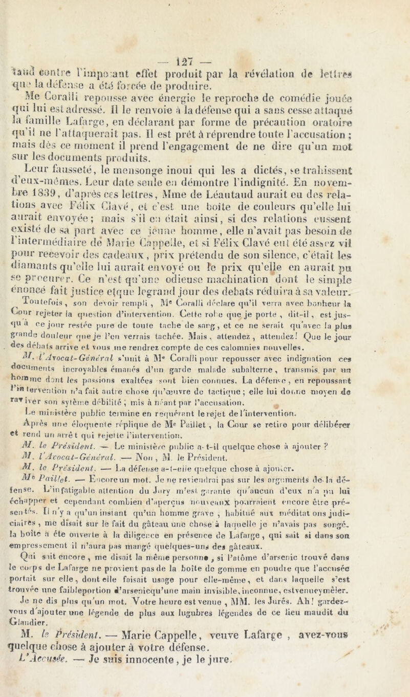 îaiu! èonîre 1 hnpo ant effet produit par Ja révélation de lettre» qu ' la détonne a été forcée de produire. Me Corail! repousse avec énergie le reproche de comédie jouée qui lui est adressé, li le renvoie à la défense qui a sans cesse attaqué la tamille Lafarge, en déclarant par forme de précaution oratoire qu il ne l’attaquerait pas. il est prêt à réprendre toute l’accusation ; mais dès ce moment il prend l’engagement de ne dire qu’un mot sur les documents produits. Leur fausseté, le mensonge inoui qui les a dictés, se trahissent d eux-mêmes. Leur date seule en démontre l’indignité. En novem- bre 1839, d’après ces lettres, Mme de Léantaud aurait eu des rela- tions avec Félix Gavé, et c’est une boite de couleurs qu’elle lui aurait envoyée; mais s’il en était ainsi, si des relations eussent existé de sa part avec ce jeune homme, elle n’avait pas besoin de 1 intermédiaire dé Marie Coupelle, el si Félix Clavé eut été assez vil pour recevoir des cadeaux , prix prétendu de son silence, c’était les diamants qu’elle lui aurait envoyé ou îe prix qu’elle en aurait pu se procurer. Ce n’est qu’une odieuse machination dont le simple énoncé fait justice e{que legrand jour des débats réduira àsa valeur. Toutefois, son devoir rempli , M® Coralli déclare qu’il verra avec bonheur la Cour rejeter la question d’intervention. Cette robe que je porte , dit-il, est jus- qu a ee jour restée pure de toute tache de sarg, et ce rie serait qu’avec la plus grande douleur que je l’en verrais tachée. Mais, attendez, attendez! Que Je jour des débats arrive et vous me rendrez compte de ces calomnies nouvelles. ■L l •lvocat-Genernl s’unit à M Coralli pour repousser avec indignation ces documents incroyables émanés d’un garde malade subalterne, transmis pur un homme dant les passions exaltées sont bien connues. La défende, en repoussant t intervention n’a fait autre chose qu’oeuvre de tactique; elle lui donne moyen de raviver son sytème débilité; mis à néant par l’accusation. Ce ministère public teimine en requérant lerejet de l’intervention. Après une éloquente réplique de Me Paillet , la Cour se retire pour délibérer et rend un arrêt qui rejette l’intervention. i â7 M. le Président. — Le ministère public a- t-il quelque chose à ajouter ? AL l Avocat-Général. —Non, M le Président. M. le Président. — La défense a-t-eiie quelque chose à ajouter. d/o Pailfet. .— Encorcun mot. Je ne reviendrai pas sur les arguments de-In dé- fense. L infatigable attention du Jury m’est garante qu’aucun d’eux n’a nu lut échopper et cependant combien d’aperçus nouveaux pourraient encore être pré- sentes. [i n y a qu’un instant qu’un homme grave , habitué aux méditât ons judi- ciaires , me disait sur le fait du gâteau une chose à laquelle je n’avais pas songé, la boite a été ouverte à la diligence en présence de Lafarge, qui sait si dans son empressement il n’aura pas mangé quelques-uns des gâteaux. Qui sait encore , me disait la même personne , si l’otûme d’arsenic trouvé dans le corps de Lafarge ne provient pas de la boîte de gomme en poudre que l’accusée portait sur elle, dont eile faisait usage pour elle-même, et dans laquelle s’est trouvée une faildeportion d’arsenicqu’une main invisible, inconnue, cstvenueymèier. Je ne dis plus qu'un mot. Votre heure est venue , MM. Jes Jurés. Ah! gardez- vous d ajouter une légende de plus aux lugubres légendes de ce lieu maudit du Oiaudier. M. h. Président. — Marie Cappelle, veuve Lafarge , avez-vous quelque chose à ajouter à votre défense. L'Accusée. — Je suis innocente , je le jure.