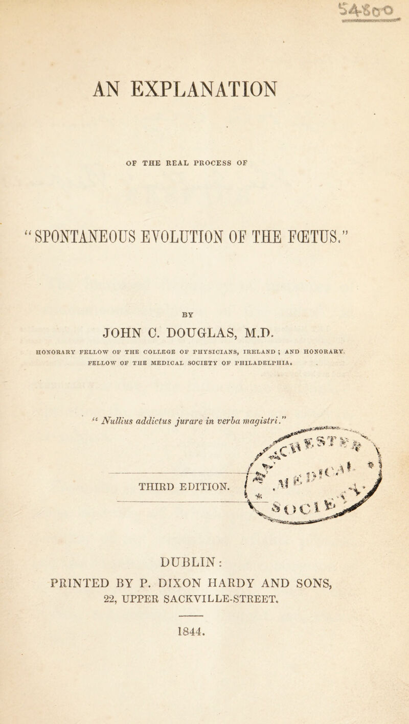 AN EXPLANATION OF THE REAL PROCESS OF SPONTANEOUS EVOLUTION OF THE F(ETUS,” BY JOHN 0. DOUGLAS, M.D. HONORARY FELLOW OF THE COLLEGE OF PHYSICIANS, IRELAND ; AND HONORARY. FELLOW OF THE MEDICAL SOCIETY OF PHILADELPHIA. C6 Nullius addictus jurare in verba magistri. THIRD EDITION. + +... DUBLIN: PRINTED BY P. DIXON HARDY AND SONS, 22, UPPER SACKYIL LE-STREET. 1844.