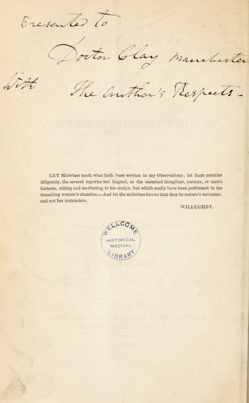 LET Midwiues mark wliat hath been written in my Observations ; let them consider diligently, the several reportes not faigned, or the surmised thoughtes, nuctors, or man’s fantasie, sitting and meditating in his studye, hut which really have been performed in the trauailing woman’s chambre.—And let the midwiues knowe that they be nature’s servantes, and not her instructors. WILLUGHBY.
