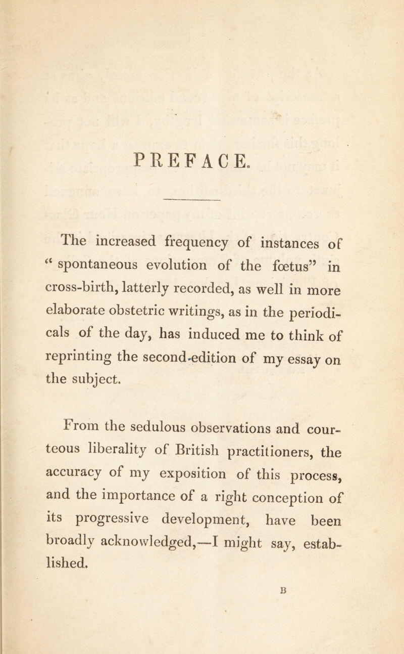 P R E F A C K The increased frequency of instances of a spontaneous evolution of the foetus59 in cross-birth, latterly recorded, as well in more elaborate obstetric writings, as in the periodi- cals of the day, has induced me to think of reprinting the second-edition of my essay on the subject. brom the sedulous observations and cour- teous liberality of British practitioners, the accuracy of my exposition of this process, and the importance of a right conception of its progressive development, have been broadly acknowledged,~1 might say, estab- lished. B