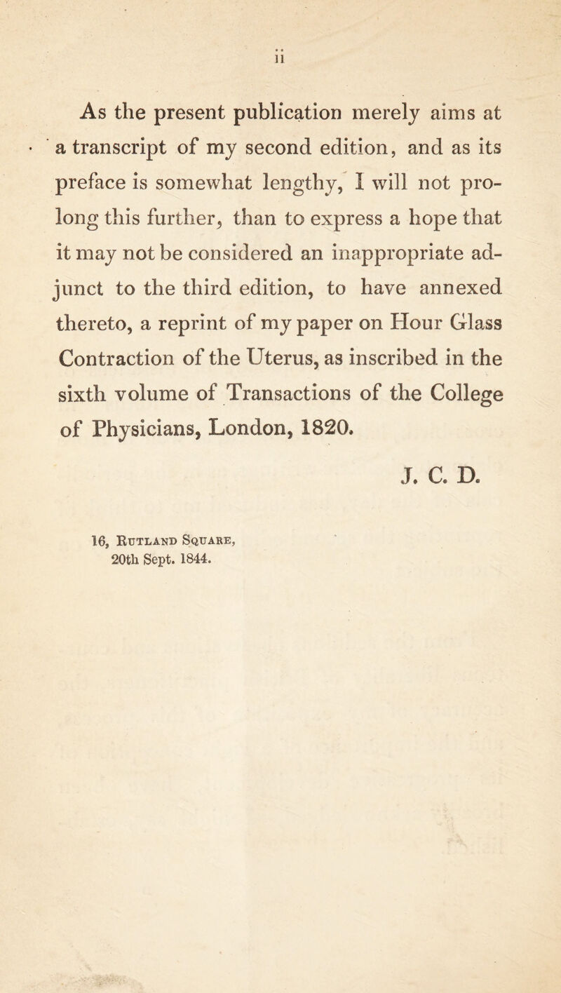 • e 11 As the present publication merely aims at a transcript of my second edition, and as its preface is somewhat lengthy, 1 will not pro- long this further, than to express a hope that it may not be considered an inappropriate ad- junct to the third edition, to have annexed thereto, a reprint of my paper on Hour Glass Contraction of the Uterus, as inscribed in the sixth volume of Transactions of the College of Physicians, London, 1820, j, a d. 16? Kutland Square, 20tli Sept. 1844.