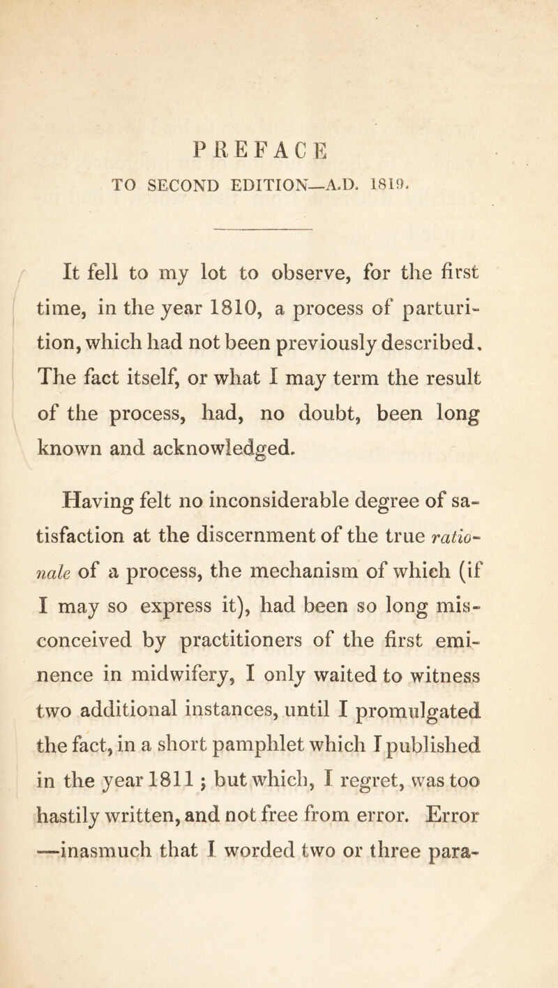 TO SECOND EDITION—A.D. 1819. It fell to my lot to observe, for the first time, in the year 1810, a process of parturi- tion, which had not been previously described. The fact itself, or what I may term the result of the process, had, no doubt, been long known and acknowledged. Having felt no inconsiderable degree of sa- tisfaction at the discernment of the true ratio- nale of a process, the mechanism of which (if I may so express it), had been so long mis- conceived by practitioners of the first emi- nence in midwifery, I only waited to witness two additional instances, until I promulgated the fact, in a short pamphlet which I published in the year 1811; but which, I regret, was too hastily written, and not free from error. Error —inasmuch that I worded two or three para-