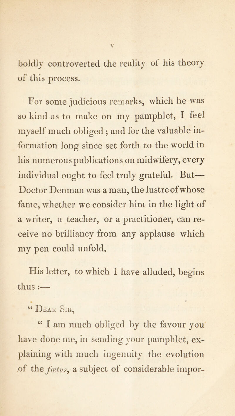 boldly controverted the reality of his theory of this process. For some judicious remarks, which he was so kind as to make on my pamphlet, I feel myself much obliged ; and for the valuable in- formation long since set forth to the world in his numerous publications on midwifery, every individual ought to feel truly grateful. But— Doctor Denman was a man, the lustre of whose fame, whether we consider him in the light of a writer, a teacher, or a practitioner, can re- ceive no brilliancy from any applause which my pen could unfold. His letter, to which I have alluded, begins thus — * * “ Dear Sir, “ I am much obliged by the favour you have done me, in sending your pamphlet^ ex- plaining with much ingenuity the evolution of the foetus, a subject of considerable impor-