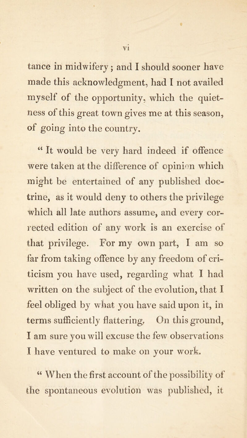 © tance in midwifery; and I should sooner have made this acknowledgment, had I not availed myself of the opportunity, which the quiet- ness of this great town gives me at this season, of going into the country, “ It would be very hard indeed if offence were taken at the difference of opinion which might be entertained of any published doc- trine, as it would deny to others the privilege which all late authors assume, and every cor- rected edition of any work is an exercise of that privilege. For my own part, I am so far from taking offence by any freedom of cri- ticism you have used, regarding what I had written on the subject of the evolution, that I feel obliged by what you have said upon it, in terms sufficiently flattering. On this ground, I am sure you will excuse the few observations I have ventured to make on your work. “ When the first account of the possibility of the spontaneous evolution was published, it