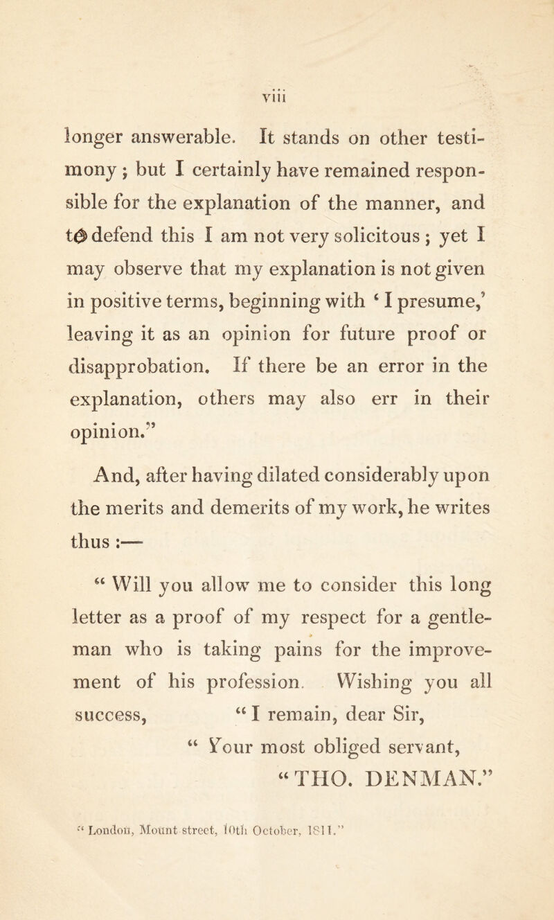 longer answerable. It stands on other testi- mony ; but I certainly have remained respon- sible for the explanation of the manner, and t& defend this I am not very solicitous ; yet I may observe that my explanation is not given in positive terms, beginning with c I presume,’ leaving it as an opinion for future proof or disapprobation. If there be an error in the explanation, others may also err in their opinion.'5 And, after having dilated considerably upon the merits and demerits of my work, he writes thus - “ Will you allow me to consider this long letter as a proof of my respect for a gentle- * man who is taking pains for the improve- ment of his profession Wishing you all success, u I remain, dear Sir, “ four most obliged servant, “ THO. DENMAN.55 f< London, Mount street, tOtli October, 1811.”